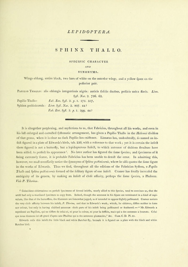 SPHINX THALLO. SPECIFIC CHAE ACTER AND SYNONYMS. Wings oblong, entire black, two bars of white on the anterior wings, and a yellow fpace on the pofterior pair. Papilio Thallo : alis oblongis integerrimis nigris: anticis fafciis dnabus, potlicis unica flavis. Li7i7i. 5v/?. Nat. 2. 756. 62. Papilio Thallo: Fah.Knt. Syfi. 3. p. 1. 1/3. 337. Sphinx pedtinicornis : Lhm. SjJl. Nat. 2. 8O7. 44? Fa^. Ent. SjJi. 3. p. I. 399. 44? It is altogether perplexing, and myfterious to us, that Fabricius, throughout all his works, and even in his laft enlarged and correded fyftematic arrangement, has given a Papilio Thallo in the Fleliconii divilion of that genus, when it is clear no fuch Papilio has exiftence. Linnaeus has, undoubtedly, fo named an in- fed figured in a plate of Edwards’s birds, tab. 226, with a reference to that work j yet it is certain the infed there figured is not a butterfly, but a lepidopterous Infed, to which antennae of dubious ftrudure have been added, to perfed its appearance f No later author has figured the fame fpeciesj and fpecimens of it being extremely fcarce, it is probable Fabricius has been unable to deted the error. In admitting this, however, we muft neceflarily notice the fynonyms of Sphinxpedinicornh, where he alfo quotes the fame figure in the works of Edwards. Thus we find, throughout all the editions of the Fabrician Syftem, a Papilio Thallo and Sphinx peclinicomis formed of the folitary figure of one infed. Cramer has finally increafed the ambiguity of its genera, by making an infed of clofe affinity, perhaps the fame fpecies, a Phalacna. Tide P. Tilerina. ‘ Coincident obfervations on perfect fpecimens of feveral infefis, nearly allied to this fpecies, tend to convince us, that the artift had only a mutilated fpecimen to copy from. Indeed, though the antenna in his figure are terminated in a kind of capi- tulum, like that of the butterflies, the filaments are fomewhat jagged, as if intended to appear flightly peftinated. Cramer notices the very clofe affinity between his infeft, P. Ttbir'ma, and that iir Edwards’s work; which, he obferves, differs neither in form nor colour, but only in having clubbed antenna: thofe parts of his infeft being peftinated or feathered. — “ Mr. Edwards a reprefente un Papillon, qui ne difiere de celui-ci, ni pour la coleur, ni pour la deffein, mais qui a des antennes a boutons. Celui que nous doanons ici eft grave d’apres une Phalene qui a des antennes plumacees,” &c. Cram. C. D. PI. 32. Edwards calls this infect the little black and white Butcher fly, becaufe it is figured on a plate with the black and white Butcher bird.