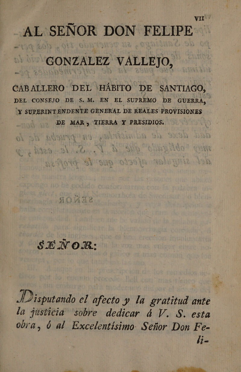 jee SEÑOR DON FELIPE “GONZALEZ VALLEJO, ES CABALLERO DEL ' >HÁBITO. DE SANTIAGO, DEL CONSEJO DE S.M. EN EL SUPREMO DE GUERRA, 'Y SURERINTENDENTE GENERAL DE REALES PROVISIONES DE MAR» TIERRA Y PRESIDIOS. SENÑOJR: D isputando el cto y la gratitud ante la Justicia sobre dedicar ú4 V. S. esta ora, ó al Excelentísimo: Señor Don Fe- | li-