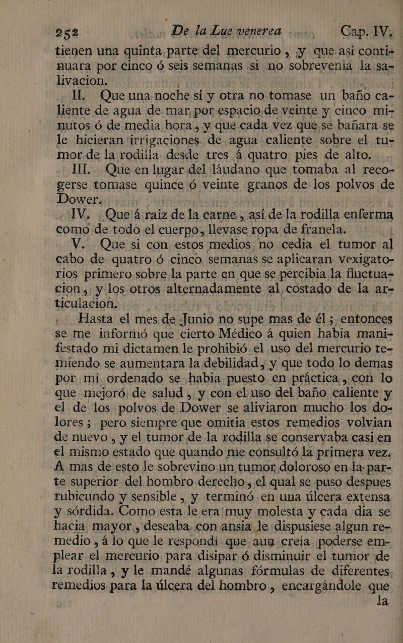 tienen una quinta. parte del mercurio , ¿y que así conti- nuara por cinco ó seis semanas si no sobrevenia la. sar | livacion. | IL. Que una noche sí y otra no tomase un baño ca- liente de agua de mar, por espacio.de veinte y cinco mi- nutos ó de media hora, y que cada vez que se bañara se le hicieran 'irrigaciones. de agua caliente sobre el tu- mor de la rodilla desde tres 4 quatro pies de alto. IL... Que en lugar del líudano que tomaba al reco-' gerse tomase quines Ó veinte ¡BROS de. los polvos de Sn | ¿Que á raiz de la carne, asi de la rodilla enferma mb ¿de todo el cuerpo, llevase ropa de franela. V. Que si con estos medios no cedia el tumor al cabo de quatro ó cinco. semanas se aplicaran vexigato- rios primero sobre la parte en que se percibia la fluctua- cion ,: y los otros alternadamente. al costado de la ar- ticulacioh, | Hasta el mes dd Junio no supe 1 mas de él ; entonces se me informó que cierto Médico 4 quien habia mani- festado mi dictamen le prohibió. el uso del mercurio te-= miendo se aumentara la debilidad, y que todo lo demas por mí ordenado se habia puesto en práctica , con lo que mejoró. de salud , y con el uso del baño caliente y el de los polvos de Dower se aliviaron mucho los do- lores ; pero siempre que omitia estos remedios volvian de nuevo , y el tumor de la rodilla se conservaba casi en el mismo estado que quando me consultó la primera vez. A. mas de esto le sobrevino un tumor doloroso en la: par- te superior del hombro derecho ,.el qual se puso despues rubicundo y sensible , y terminó en una úlcera extensa y sórdida. Como esta le era:muy molesta y cada día se hacia. mayor, deseaba, con ansia le dispusiese algun re- medio , á lo que le respondí. que aun creía ¡poderse em- plear el mercurio para disipar ó disminuir el tumor de la rodilla , y le mandé algunas fórmulas de diferentes. remedios para la úlcera del hombro , encargándole que