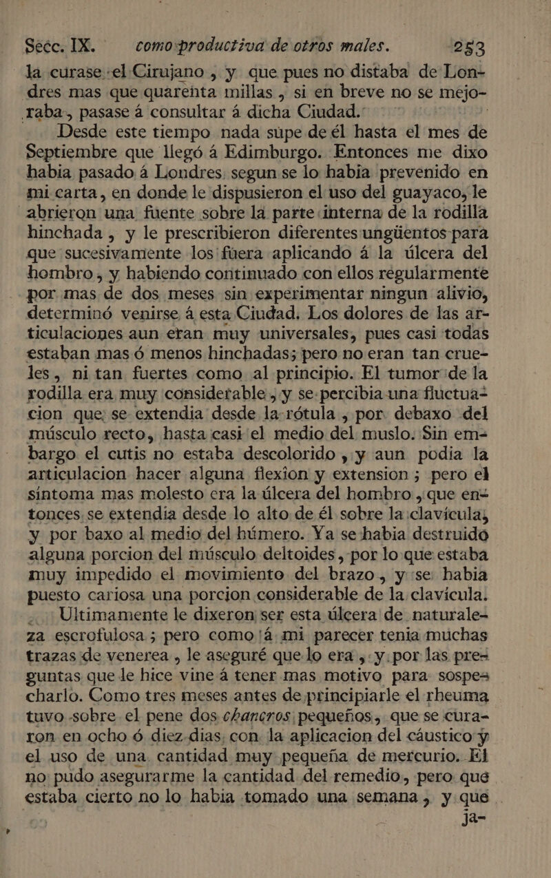 la curase «el Cirujano , y que pues no distaba de Lon- dres mas que quarenta millas , si en breve no se AEJO” Traba, pasase á consultar á dicha Ciudad. Desde este tiempo nada súpe de él hasta el mes de Septiembre que llegó á Edimburgo. Entonces me dixo habia pasado á Londres. segun se lo habia prevenido en mi carta, en donde le dispusieron el uso del guayaco, le abrieron' una fuente sobre la parte interna de la rodilla hinchada , y le prescribieron diferentes ungúentos para que sucesivamente losifuera aplicando á la úlcera del hombro», y habiendo continuado con ellos regularmente por. mas de dos meses sin experimentar ningun alivio, determinó venirse á esta Ciudad. Los dolores de las ar- ticulaciones aun eran muy universales, pues casi todas estaban mas ó menos hinchadas; pero no eran tan crue- les, ni tan fuertes como al principio. El tumor de la rodilla era muy considerable , y se-percibia una fuctua- cion que; se extendia desde la-rótula , por. debaxo del músculo recto, hasta casi el medio del muslo. Sin em= bargo el cutis no estaba descolorido ,:y aun podía la articulacion hacer alguna flexion y extension ; pero el sintoma mas molesto era la úlcera del hombro , que en tonces. se extendia desde lo alto de él sobre la clavícula; y por baxo al medio del húmero. Ya se habia destruido alguna porcion del músculo deltoides ,-por loque estaba muy impedido el movimiento del brazo, y se: habia puesto cariosa una porcion considerable de la clavícula. ¿Ultimamente le dixeron: ser esta úlcera de naturale- za escrofulosa5 pero como'á mi parecer tenia muchas trazas de venerea , le aseguré quelo era , y.por las pre= guntas que le hices vine á tener mas motivo para sospes charlo. Como tres meses antes de, principiarle el rheuma tuvo -sobre el pene dos chancros: pequeños, Que se cura- ron en ocho ó diez- dias; con. la aplicacion del cáustico y el uso de una. cantidad muy pequeña de mercurio. El no pudo asegurarme la cantidad del remedio, pero que estaba cierto no lo habia tomado una semana , y que .. ja-