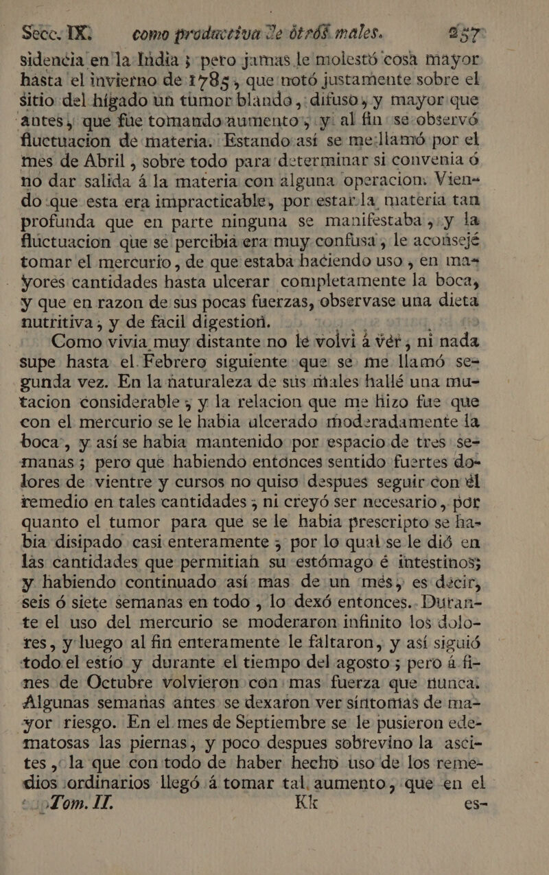 sidencia en la India ¿pero jamas le molestó cosa mayor hasta el invierno de 1785, que notó justamente sobre el sitio del hígado un tumor blando ,: difuso y y mayor que “Antes y; que fue tomando aumento, y: al fin se- observó fluctuacion de materia. Estando así se me:llamó por el mes de Abril , sobre todo para determinar si convenia ó no dar salida á la materia con alguna operacion: Vien- do :que esta era impracticable, por estar-la materia tan profunda que en parte ninguna se manifestaba ,:.y la fluctuación que se percibia era muy confusa , le acoúsejé tomar el mercurio , de que estaba haciendo uso , en mas yorés cantidades hasta ulcerar completamente la boca, y que en razon de sus pocas fuerzas, observase una dieta nutritiva, y de facil digestioñ. .. “0... py FO Como vivia muy distante no le volvi a ver; ni nada supe hasta el. Febrero siguiente que se. me llamó se= gunda vez. En la ñaturaleza de sús males hallé una mu- tacion considerable ; y la relacion que me hizo fue que con el mercurio se le habia ulcerado moderadamente la boca, y así se habia mantenido por espacio de tres se= imanas 3 pero que habiendo entonces sentido fuertes do- lores de vientre y cursos no quiso despues seguir con él iemedio en tales cantidades ; ni creyó ser necesario, por quanto el tumor para que se le habia prescripto se ha- bia disipado casi enteramente 3 por lo qual se le dió en las cantidades que permitiah su estómago é intestinos; y habiendo continuado así mas de un més y es décir, seis ó siete semanas en todo , lo dexó entonces... Duran- te el uso del mercurio se moderaron infinito los dolo- res, y'luego al fin enteramente le faltaron, y así siguió todo el estío y durante el tiempo del agosto; pero á fi- nes de Octubre volvieron con:mas fuerza que Hunca. Algunas semanas antes se dexaron ver síntomas de ma-= ¿or riesgo. En el mes de Septiembre se le pusieron ede- matosas las piernas, y poco despues sobrevino la asci- tes , la que con todo de haber hecho uso de los reme- dios :ordinarios llegó 4 tomar tal. aumento, que en el ¿o25L om. LI. Kk es-