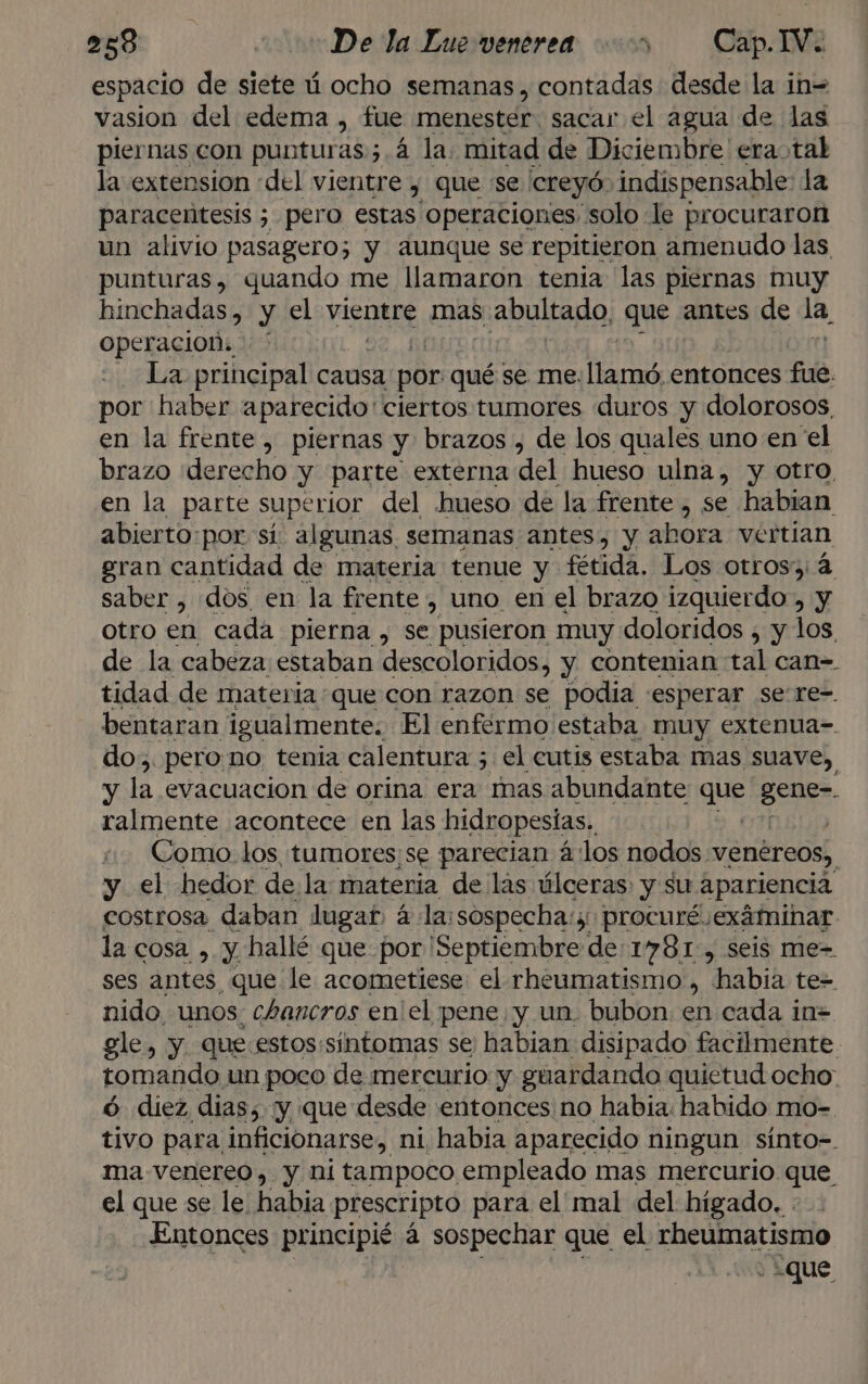 espacio de siete ú ocho semanas , contadas desde la in= vasion del edema , fue menester: sacar el agua de las piernas con puntur as; 4 la. mitad de Diciembre era tal la extension «del vientre , que se creyó. indispensable: la paracentesis ; pero estas Operaciones “solo le procuraron un alivio pasagero; y aunque se repitieron amenudo las punturas, quando me llamaron tenia las piernas muy hinchadas, y el vientre mas. s abultado, que antes de la, Operacion: ' La principal causa por qué se me. llamó entonces fue por haber aparecido: ciertos tumores duros y dolorosos, en la frente, piernas y brazos , de los quales uno en el brazo «derecho y parte externa del hueso ulna, y otro, en la parte superior del hueso de la frente , se habian abierto:por si algunas, semanas antes, y abora vertian gran cantidad de materia tenue y fétida. Los otros: 4 saber , dos en la frente , uno en el brazo izquierdo, y otro en cada pierna , se pusieron muy doloridos , y los de la cabeza estaban descoloridos, y contenian tal can= tidad de materia que con razon se podia «esperar se:re-. bentaran igualmente. El enfermo estaba muy extenua-. do. pero.no tenia calentura ; el cutis estaba mas suave, y la evacuacion de orina era mas abundante que sanid ralmente acontece en las hidropesías, Como los tumores;se parecian á:los nodos. venéreos, y el hedor dela materia de las úlceras y su apariencia costrosa daban lugar, á la:sospecha:s: procuré exáminar la cosa , y. hallé que por ¡Septiembre de:1781 , seis me-= ses antes que le acometiese: el rheumatismo , habia tez nido, unos, chancros en el pene y un. bubon: en cada in= gle, y. que:estos:sintomas se habian disipado facilmente tomando un poco de mercurio y guardando quietud ocho: ó diez dias; ¡y que desde entonces no habia: habido mo- tivo para. inficionarse, ni habia aparecido ningun sínto-. ma-venereo, y ni tampoco empleado mas mercurio que el que se le habia prescripto para el' mal del hígado. Entonces principié á sospechar que el rheúumatismo ¿que
