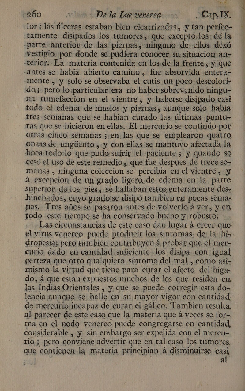q bd e AN 260 cmo De la Lue venerca Cap. IX. lor; lás úlceras estaban bien cicatrizadas, y tan perfec- tamente disipados los tumores, que excepto,los: de la -parte anterior de las piernas, ninguno de. ellos. dexó “estigio por donde se pudiera conocer su situacion an- -terior. La materia contenida en los.de la frente, y que «antes se habia abierto camino , fue absorvida entera- mente , y solo se observaba el cutis un poco descolori- do; pero lo particular era no haber sobrevenido ningu- na tumefaccion en el vientre , y haberse disipado casi todo el edema de muslos y piernas, aunque solo habia tres semanas que se habian curado las últimas puntu= ras que se hicieron en ellas. El mercurio se continúo por Otras cinco. semanas 3,.en.las que se emplearon quatro: onzas de ungiiento ,.y con ellas se mantuvo afectada la, bocatodo:lo que pudo sufrir el paciente ; y quando se £esó el uso de este remedio. que fue despues de trece se, manas , ninguna coleccion se percibia, en el vientre, y á excepcion de un grado ligero, de edema en la parte superior de los pies, se hallaban estos enteramente des» hinchados, cuyo grado se disipó tambien en pocas sémar. nas. Tres años se pas3rom antes de volverlo á ver, y en todo este tiempo se ha conservado bueno y robusto: Las circunstancias de este caso dan lugar á creer que el virus venereo puede producir los «sintomas: de' la hin. dropesia; pero tambien contribuyen á probar que el mer- curio dado en cantidad suficiente los disipa con igual certeza que otro qualquiera sintoma del mal , como asi- mismo la virtud que tiene para curar el afecto del híga- do, á que estan expuestos muchos de los que residen en, las Indias Orientales , y. que se puede corregir esta do- lencia aunque se halle en su mayor vigor con cantidad. de mercurio incapaz de curar el gálico. Tambien resulta, al parecer de este caso que la materia que á veces se for- ma en el nodo venereo puede congregarse en cantidad, considerable , y sin embargo ser expelida con el mercu- rio.; pero conviene advertir que en tal caso los tumores, que contienen la materia principian á disminuirse casi | a A