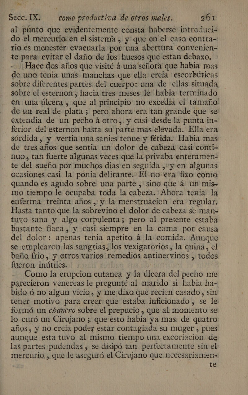 Hs Secc. IX. como productiva de otros males. 061 al púnto que evidentemente consta haberse introduci- do el mercurio en el sistema , y que en el caso contra- río es menester evacuarla por una abertura convenien- te para evitar el daño de los. huesos que estan debaxo. Hace dos años que visité 4 una señora que habia mas de uno tenia unas manchas que ella: creia escorbúticas sobre diferentes partes del cuerpo: una de ellas situada, sobre el esternon, hacia tres meses le habia: terminado en una úlcera , que al principio no excedía el tamaño de un real de plata ; pero ahora era tan grande que se extendía de un pecho á otro,. y casi desde la punta in- ferior del esternon hasta su parte mas elevada. Ella era sórdida , y vertia una sanies tenue y fétida. Habia mas de tres años que sentia un dolor de cabeza casi conti- nuo, tan fuerte algunas veces que la privaba enteramens te del sueña por muchos dias en seguida , y en algunas ocasiones casi la ponia delirante. El no era fixo coma quando es agudo sobre una parte , sino que á un mis» mo tiempo le ocupaba toda la cabeza. Ahora tenia la enferma treimta años ,: y la menstruacion era regular. Hasta tanto que la sobrevino el dolor de cabeza se man- tuvo sana y algo corpulenta; pero al presente estaba bastante flaca, y casi siempre en la cama por causa del dolor: apenas tenia apetito 4 la comida. Aunque se emplearon las sangrias, los vexigatorios, la quina, el baño frio, y Otros varios &gt; remedios antinervinos , todos fueron inútiles. Como la erupcion cutanea y la bras del pecho me parecieron venereas le pregunté al marido si habia ha- bido.ó no algun vicio, y me dixo que recien casado, sin' tener motivo para creer que estaba inficionado , se le formó un chancro sobre el prepucio , que al momento se lo curó un Cirujano 5. que esto había ya mas. de quatro años. y no creia poder estar contagiada su muger , pues aunque esta tuvo al mismo. tiempo una excortacion. de las partes pudendas , se disipó tan perfectamente sin el: mercurio. , que le aseguró el Cirujano que necesariamen- y ta