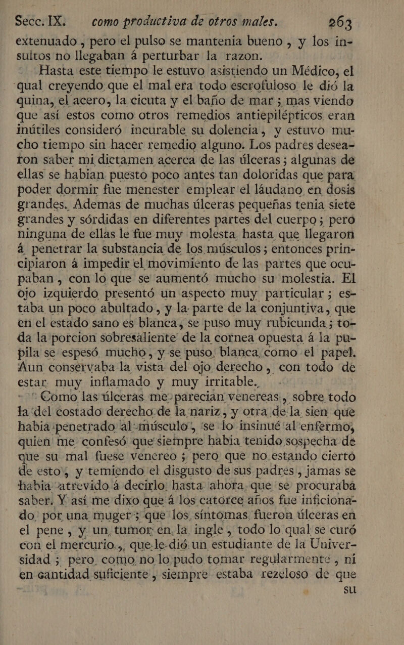| 3 extenuado , pero el pulso se mantenia bueno , y los in- sultos no llegaban á perturbar la razon. Hasta este tiempo le estuvo asistiendo un Médico, el qual creyendo que el mal era todo escrofuloso le dió la quina, el acero, la cicuta y el baño de mar ; mas viendo que así estos como otros remedios antiepilépticos eran inútiles consideró incurable su dolencia, y estuvo mu- cho tiempo sin hacer remedio alguno. Los padres desea- ron saber mi dictamen acerca de las úlceras ; algunas de ellas se habian puesto poco antes tan doloridas que para poder dormir fue menester emplear el láudano en dosis grandes. Ademas de muchas úlceras pequeñas tenía siete grandes y sórdidas en diferentes partes del cuerpo; pero ninguna de ellas le fue muy molesta hasta que llegaron á penetrar la substancia de los músculos ; entonces prin- cipiaron á impedir el movimiento de las partes que ocu- paban , con lo que se aumentó mucho su molestia. El ojo izquierdo presentó un aspecto muy particular 5 es- taba un poco abultado, y la: parte de la conjuntiva, que en el estado sano es blanca, se puso muy rubicunda ; to- da la porcion sobresaliente de la cornea opuesta á la pu= pila se espesó. mucho , y se puso, blanca, como el papel. Aun conservaba la vista del ojo. derecho , con todo de estar muy inflamado y muy irritable.,  Como las úlceras me. parecian venereas , sobre todo ta del costado derecho de la nariz, y otra dela sien que habia. ¡penetí ado al: músculo, “se lo insinué 'al'enfermo, quien me confesó que siempre habia tenido sospecha de que su mal fuese venereo ; pero que no. estando ciertó de esto', y temiendo el disgusto de sus padres, jamas se habia: atrevido 3 á decirlo. hasta ahora, que se procuraba saber. Y así me dixo que á los catorce años fue inficiona- do, por una muger” que los síntomas. fueron úlceras en el pene, y. un, tumor: en. la. ingle , todo lo qual se curó con el mercurio... que:le: dió un estudiante de la o sidad ; - pero. como no lo. pudo tomar regularmente , en entidad suficiente , siempre estaba rezeloso de q | | su