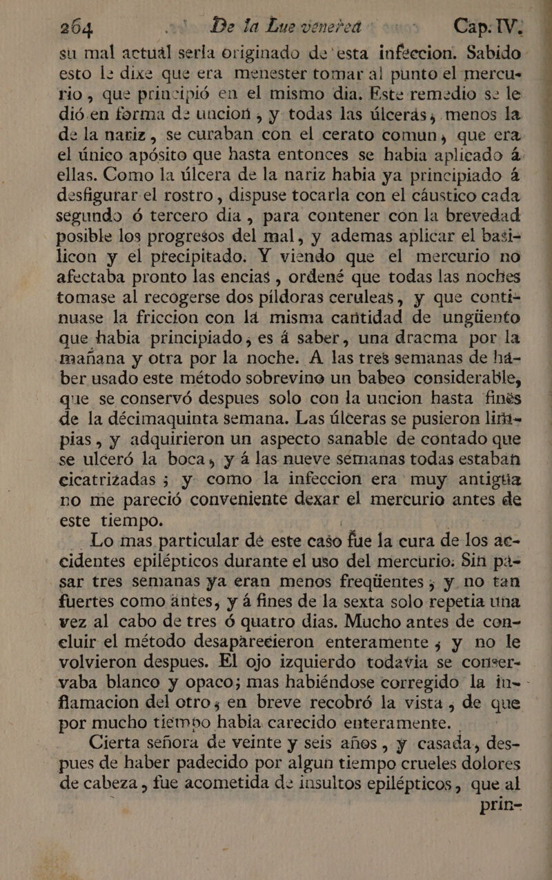 204 ao De la Lue veneñed 000 Cap: TV. su mal actual serla originado de esta infeccion. Sabido esto la dixe que era menester tomar al punto el mercu- rio , que principió en el mismo dia. Este remedio se le dió. en forma d: uncion , y todas las úlceras; menos la de la nariz , se curaban con el cerato comun, que era ellas. Como la úlcera de la nariz habia ya principiado á segundo ó tercero dia , para contener con la brevedad posible los progresos del mal, y ademas aplicar el basi- licon y el precipitado. Y viendo que el mercurio no afectaba pronto las encias , ordené que todas las noches tomase al recogerse dos pildoras ceruleas, y que conti nuase la friccion con lá misma cantidad de ungiento que habia principiado, es á saber, una dracma por la mañana y otra por la noche. A las tres semanas de há- ber usado este método sobrevine un babeo considerable, que se conservó despues solo con la uncion hasta finés de la décimaquinta semana. Las úlceras se pusieron liri= pias , y adquirieron un aspecto sanable de contado que se ulceró la boca, y á las nueve semanas todas estaban cicatrizadas 3 y. como la infeccion era muy antigúa no me pareció conveniente dexar el mercurio antes de este tiempo. Lo mas particular dé este caso fue la cura de los ac- cidentes epilépticos durante el uso del mercurio: Sin pá= sar tres semanas ya eran menos freqiientes ; y. no tan fuertes como ántes, y á fines de la sexta solo repetia una vez al cabo de tres ó quatro dias. Mucho antes de con= eluir el método desaparecieron enteramente ¿ y no le volvieron despues. El ojo izquierdo todavia se coriser- por mucho tiembo habia carecido ramon. Cierta señora de veinte y seis años , y casada, des- pues de haber padecido por algun tiempo crueles dolores de cabeza , fue acometida d- insultos epilépticos, que al prin-