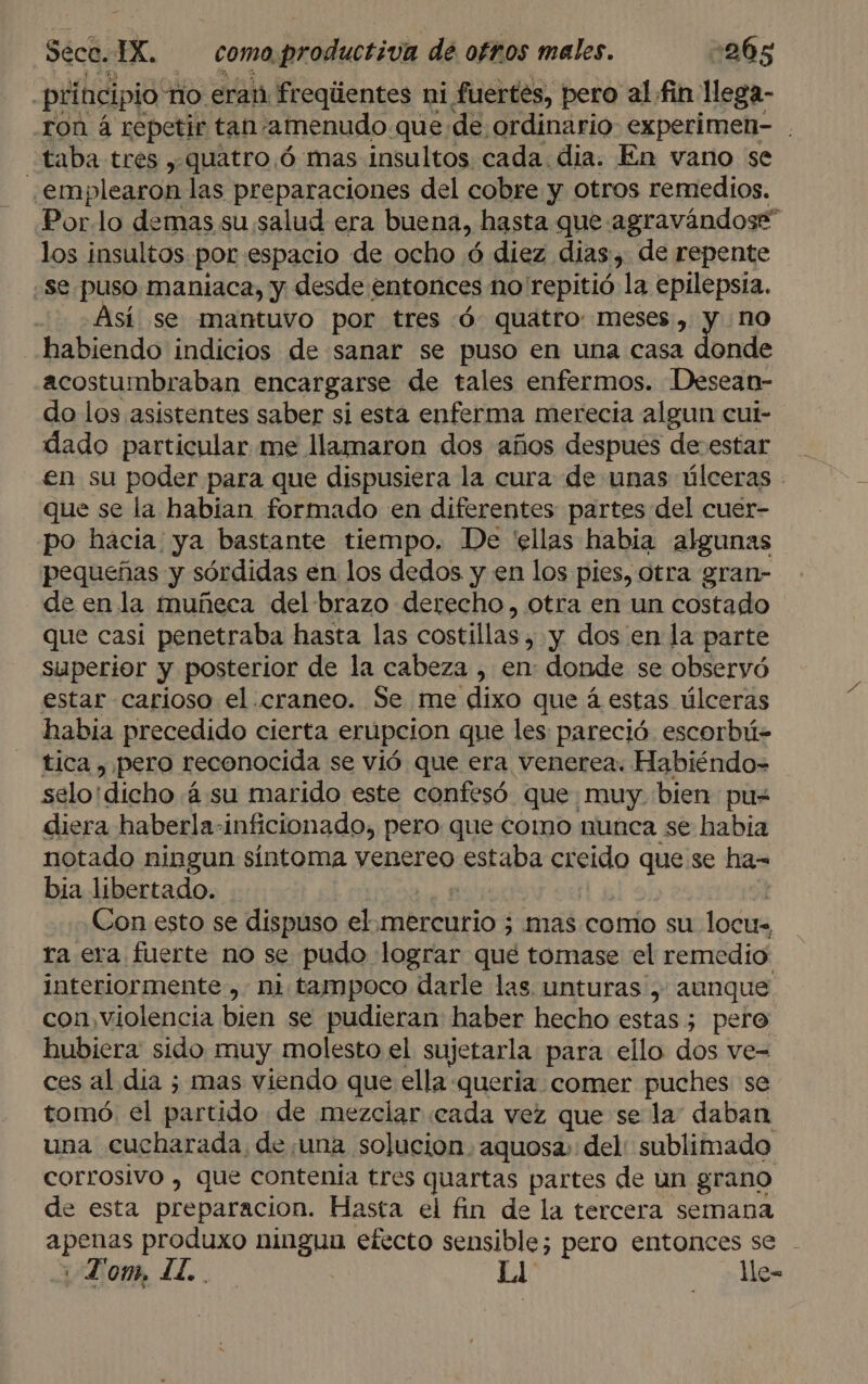 principio no. erat. freqiientes ni fuertes, pero al fin lega- ron á repetir tan amenudo que de ordinario experimen- . taba tres , quatro .ó mas insultos. cada dia. En vano se emplearon las preparaciones del cobre y otros remedios. Porlo demas su salud era buena, hasta que agravándose” los insultos por espacio de ocho ó diez dias, de repente se puso maniaca, y desde entonces no repitió la epilepsia. Así se mantuvo por tres ó quatro: meses, y. no habiendo indicios de sanar se puso en una casa donde acostumbraban encargarse de tales enfermos. Desean- do los asistentes saber si esta enferma merecia algun cui- dado particular me llamaron dos años despues de.estar en su poder para que dispusiera la cura de unas úlceras - que se la habian formado een diferentes partes del cuer- po hacia ya bastante tiempo. De 'ellas habia algunas pequeñas y sórdidas en los dedos y en los pies, otra gran- de en la muñeca del brazo derecho, otra en un costado que casi penetraba hasta las costillas , y dos en la parte superior y posterior de la cabeza , en donde se observó estar carioso el. craneo. Se me dixo que á estas úlceras habia precedido cierta erupcion que les pareció escorbú- tica , pero reconocida se vió que era venerea. Habiéndo&gt; selo'dicho á. su marido este confesó que muy. bien pu= diera haberla-inficionado, pero que como nunca se habia notado ningun síntoma venereo «staba creido que se ha- bia libertado. Con esto se dispuso el.mercurio ; mas como su locu ra era fuerte no se pudo lograr qué tomase 'el remedio interiormente , ni tampoco darle las unturas , aunque con, violencia bien se pudieran haber hecho estas ; pero hubiera sido muy molesto el sujetarla para ello dos ve- ces al dia ; mas viendo que ella queria comer puches se tomó. el partido de mezclar cada vez que se la: daban una cucharada, de una solucion. aquosa: del: sublimado corrosivo , que contenía tres quartas partes de un grano de esta preparacion. Hasta el fin de la tercera semana pb produxo ningua efecto sensible; pero entonces se FPom, LL. | Ll le-