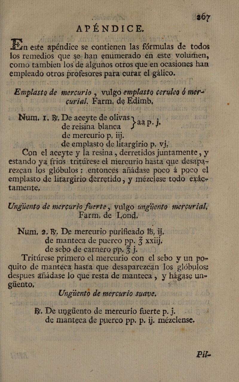 ta ¡367 APÉNDICE. | E este apéndice se contienen las fórmulas de todos los remedios que se- han enúmerado en .este volumen, como tambien los de algunos otros que en ocasiones han empleado otros profesores para curar el gálico. Emplasto de mercurio , vulgo emplasto cerulea ó mer= - curial, Farm, de Edimb, Num, r, Be, De aceyte de olivas li de reisina blanca y 22 P. j» de mercurio p. 1ij. | de emplasto de litargirio p. vj, Con el aceyte y la resina , derretidos juntamente, y estando ya frios: tritúrese el niercurio hasta que desapa- rezcan los glóbulos : entonces añádase poco á poco el emplasto de litargirio derretido, y mézclese todo exác- tamente, ; e Ungúento de mercurio fuerte, vulgo unguento mercurial, Farm. de Lond. Num, 2. E, De mercurio purificado 16, Y, de manteca de puerco pp. 3 xxXiiJ. de sebo de carnero pp. 5 j. Tritúrese primero el mercurio con el sebo y un po= quito de manteca hasta que desaparezcan los glóbulos; despues añádase lo que resta de manteca , y hágase un» giiento, ' Es Ungúento de mercurio suave, R:. De ungúiento de mercurio fuerte p. j. de manteca de puerco pp. p. ij. mézclense, da Pil=