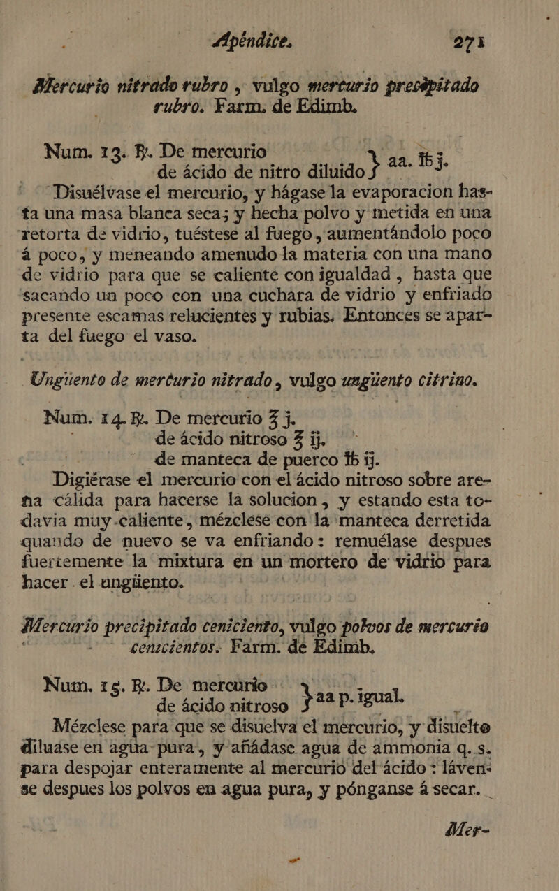 Mercurio nitrado rubro , vulgo mercurio precipitado rubro. Farm. de Edimb. Num. 13. Y. De mercurio aa. 167 | de ácido de nitro dl + 13. —Disuélvase el mercurio, y hágase la evaporacion has- ta una masa blanca seca; y hecha polvo y metida en una retorta de vidrio, tuéstese al fuego , aumentándolo poco á poco, y meneando amenudo la materia con una mano de vidrio para que se caliente con igualdad , hasta que sacando ua poco con una cuchara de vidrio y enfriado presente escamas relucientes y rubias. Entonces se apar- ta del fuego el vaso. uenenta de mercurio nitrado y vulgo ungiento Ciér ino. Num. 14. E. De mercurio 3 j. de ácido nitroso 3 ij. de manteca de puerco %b jj. Digiérase el mercurio con el ácido nitroso sobre are- ma Cálida para hacerse la solucion, y estando esta to- davia muy caliente, mézclese con la manteca derretida quaudo de nuevo se va enfriando: remuélase despues fuertemente la mixtura en un mortero de vidrio para hacer el ungiiento. Mercurio precipitado ceniciento, vulgo Polvos de mercurio cenecientos. Farm. de Edimb, Num. 15. K. De mercurio 1 de ácido nitroso Jaap Igual. á Mézclese para que se disuelva el mercurio, y disuelto diluase en agua pura, y añádase agua de ammonia q..s. para despojar enteramente al mercurio del ácido : láven: se despues los polvos en agua pura, y pónganse á secar.