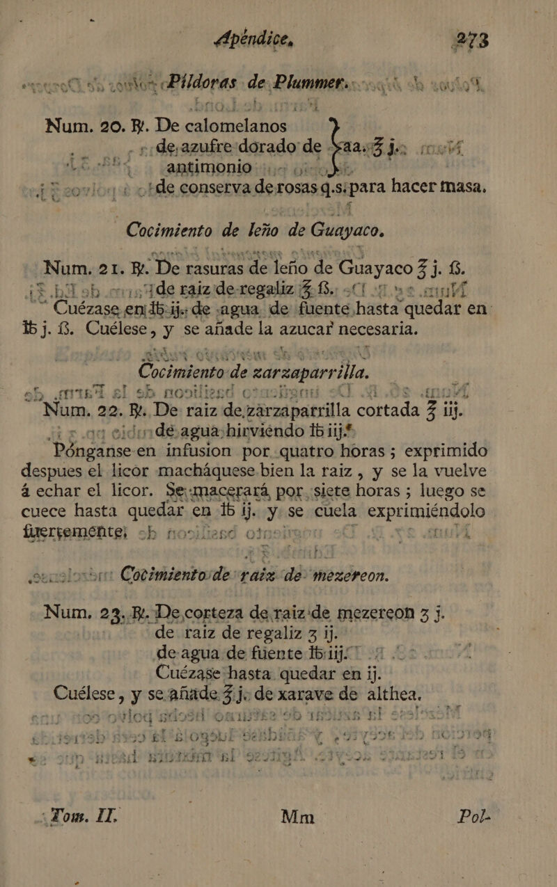 euro sa colon 1 oBlidoras. da ¡PIM E Num. 20. Y. De petsnaarr 44. +: deyazufre dorado de - Leen antimonio 1. y) ¡E sovioa + He conserva de, rosasgs si «para hacerr masa. -Cocimiento de leño de Guayaco. Num. 21. E. o dalcco de Guayaco 33. 6. CIA: “¡de raiz de-regaliz 5.13. quae mul “Cuézaso emtibcijs de «agua de fuente, hata quedar en: 153. í3. Cuélese, y se añade la azucar necesaria. , pa e Cocimiento de zarzaparr illa. sb ¿miel sl sh nogtliesd otaciram | no Num. 22. E De: raiz de eerzd patilla pei e 3 ij. &gt; 0% de agua. hirviendo ib iij* Y ep en infusion por quatro horas ; exprimido despues el licor macháquese bien la raiz , y se la vuelve á echar el licor. Se macerará, por siete horas 5 luego se cuece hasta quedar cn 16 1 de Y se cuela exprimigndolo Iirerremente; ch nociliasd 00 uv h solo Cotimientoide: raiz de. mezereon. Num. 23... De corteza de raizide mezercon 3 j. “de raiz de regaliz 3 ij. de agua de fuente 1b:11j: Cuézase hasta quedar en ij. Cuélese y se ANOS So món xarave de althea, TIN Ho g E 2 OMNIVTYES 9D TROL UN pl 5 » 1 A rd Y 2d ra, yr FLO &gt; 4 f F de Í Le D pi y bl Bl Y q5 E Ye EA ESAS e a e ñ ( 3 y ; 4 ys ; e k e rá ia de , E y +uej A o . y Tao s &gt;»: , iy biciard ISLE ANI 137 € e hip es A Ed A &lt;  : Zous. 11. Mm Pol-