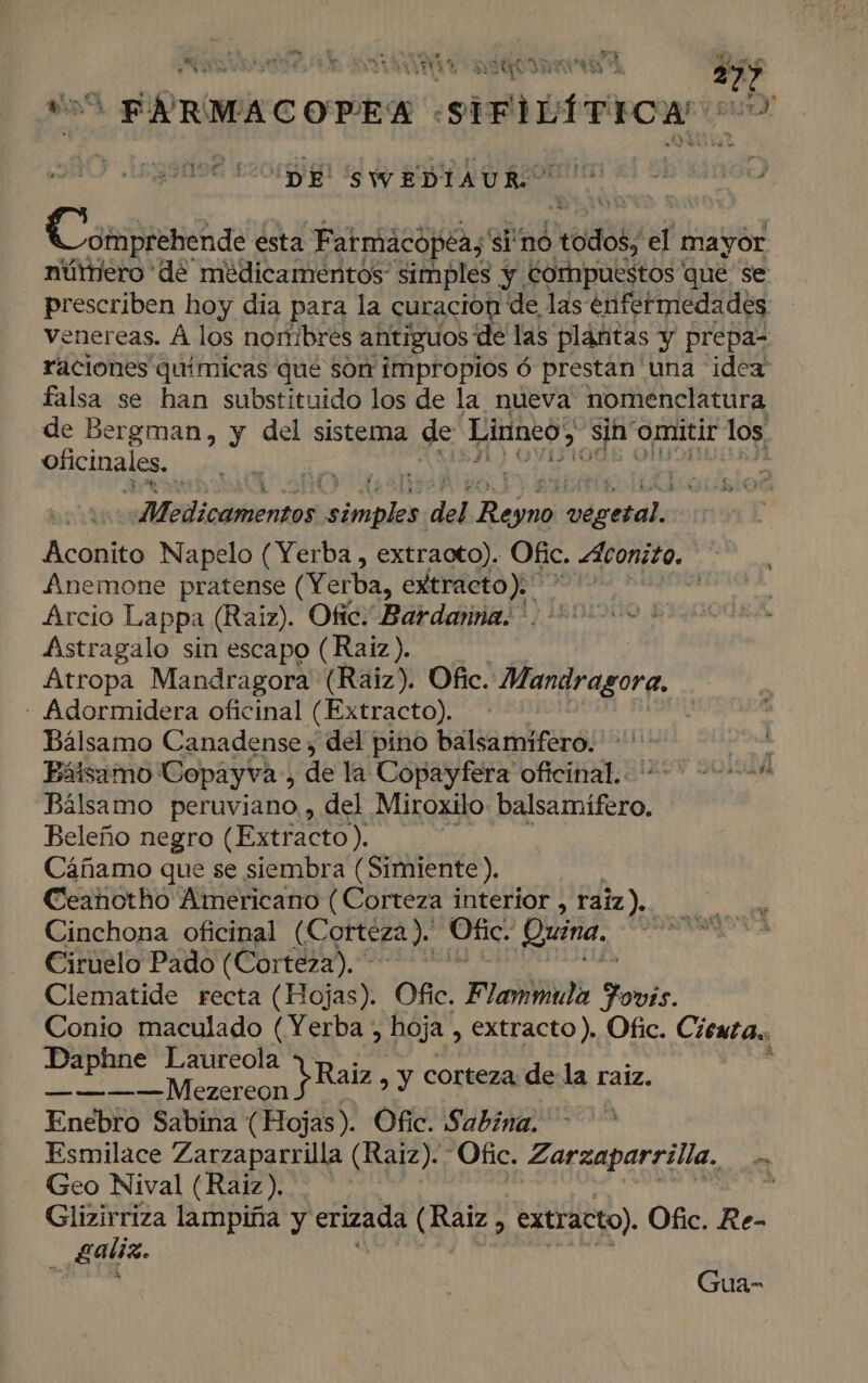 Pi » Se . E AAA E pe Pl ER E ha e VENA yA 14 y OA E 0, el 27 ad E TY EN St Laila ojear SIFILÍTICA (DE 'SWEDIAUR: A e da Cáli esta Fatmácóopéa, si no ñe el mayor núrniero de medicamentos simples y. cornpuestos que se prescriben hoy dia para la curacion de las enfermedades venereas. Á los nonibres antiguos de las plántas y prepa- raciones químicas qué sor impropios ó prestan una idea: falsa se han substituido los de la nueva: nomenclatura de Bergman, y del sistema de Linneo sin omitir los, oficinales, 4 Aredicamentos, ham del jean ice Aconito Napelo (Yerba , extraoto). Ofc. <áconito. , finemone pratense (Yerba, extracto); | Arcio Lappa (Raiz). Ofic. Bardarna. ' Astragalo sin escapo (Raiz). Atropa Mandragora (Raiz). Ofic. Mandragora. - Aidormidera oficinal (Extracto). Bálsamo Canadense , del pino balsamíifero. ana Bálsamo Copayva., de la Copayfera oficinal.. deco Bálsamo peruviano , del Miroxilo iio? Beleño negro (Extracto). Cáñamo que se siembra ( Simiente). Ceanotho Americano (Corteza interior , raiz). Cinchona oficinal (€ orteza ). Ofic. Quina. Ciruelo Pado (Corteza). Clematide recta (Hojas). Ofic. Flammula Aovks. Conio maculado (Yerba , hoja , extracto). Ofic. Cieuta., at y corteza dela raiz. Enebro Sabina (Hojas). Ofic. Sabina. Esmilace Zarzaparrilla (Raiz). Ofic. 'Zarzaparrilla, pe Geo Nival (Raiz). | ; Glizirriza lampiña y erizada MIES extracto). Ofic. Re- _ Ealiz. Gua-
