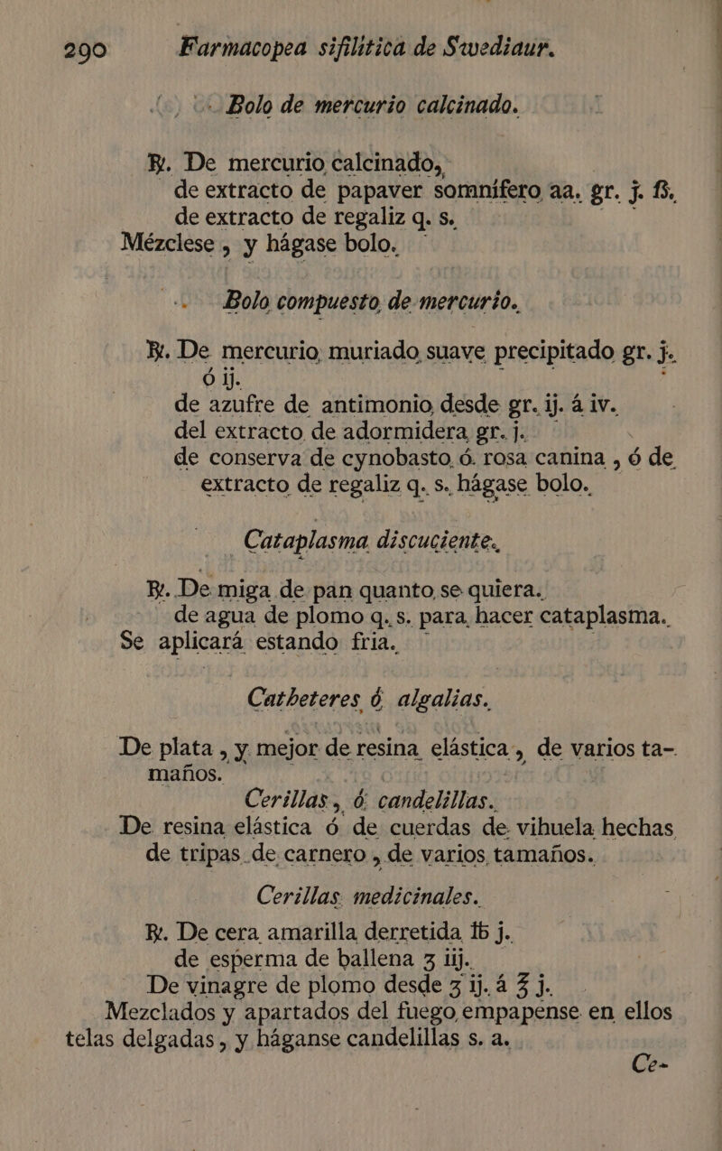 Bolo de mercurio calcinado. E. De mercurio calcinado,, de extracto de papaver somnifero aa, gr. J. 6, de extracto de regaliz q. s. Mézclese , y hágase bolo. mes Bolo compuesto, de-mercurio., Bi. De mercurio, muriado suave precipitado gr. j. Ó Jj. ; de azufre de antimonio desde gr. ij. 4 iv. del extracto de adormidera gr.j. de conserva de cynobasto, ó. rosa canina , ó ó de extracto de regaliz q. s., hágase bolo. Cataplasma discuciente,, BL. De miga de pan quanto, se quiera. de agua de plomo q. s. para hacer cataplasma., Se aplicará estando fria. Catbeteres ó algalias. De plata , y, mejor de resina elástica, , de varios ta- maños. Cerillas , cara Miias, De resina elástica ó de cuerdas de vihuela hechas de tripas de carnero , de varios tamaños. Cerillas. medicinales. E. De cera amarilla derretida lb j de de esperma de ballena 3 11. De vinagre de plomo desde 3 1). 4 3 j. | Mezclados y apartados del fuego, empapense en ellos telas delgadas , y háganse candelillas s. a. &gt; 8