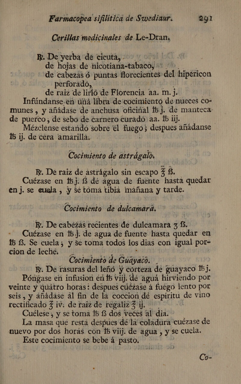 Cerillas medicinales de Le-Dran, RP. De yerba de ticuta, | de hojas de hicotiana-tabaco; | de cabezas d puntas fMorecientes del hipéricon perforado, de raiz de lirió de Florencia aa. m. j. Infúndanse.én una libra de cocimiento de nueces co- munes , y añádase de anchusa oficiñal 16j. de manteca de puerco, de sebo de carnero turadó aa. lb iij. | Mézclense estañido sobre él di despues añádanse 16 ij. de céra amarilla. Cocimiénto de astrágalo Ez. Dé raiz de astrágalo sin escapo 3 8, Cuézase en 16j. 13 dé agua de fuente hasta quedar en j. se euela , y Se toma tibia mañana y tarde. Cocimiento de dulcamará. Y. De cabezas recientes de dulcamara 31. Cuézase en 1b5j. de agua de fuente hasta quedar en 15 13. Se cuela; y 5e toma todos los dias con igual por- cion de leche. Cocimiento de Guáyaco. y. De rasuras del leñó * y corteza de guayaco 1]. Póngase en infusion endb: Viij: de aguá hirviendo por veinte y quátro horas! despues cúézase á fuégo lento por seis, y añádase ál fin de la coccion dé espíritu de vino rectificado 3 iv. de raiz de regaliz e Cuélese , y se toma lb $3 dos veces al' dia. La masa que resta despues dé la coládura cuézase de nuevo por dos horas con 16 viij. de agua, y se cuela. Este cocimiento se bebe á pasto. E: e y