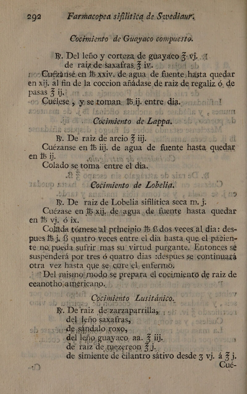 Cocémiento de Guayaco compuesto. E. Del leño y corteza de guayaco %. e. de raizde Saxafras. 3 1W.. 20500 “Euézansé. en 15. xxiv. de: agua de fuente) hásta quedar yn xij. al fin de la coccion añádase de raiz de tegaliz é ó. de pao 3 1), | &gt; Guélese &gt; y se toman 1) entre. dia. cebalial Cooimiento de: Epa E qn De raiz ds arcio 7 ¡ ji. ) - — Cuézanse en lb is. de agua de fuente hasta cd en lb 1). EOS Colado se toma. entre el dia. A 5 . e El y Up Edendl abia dle Zobelia, po B. De raiz de Lobelia sifilítica seca m. j. - Cuézase en 15 .xij,. de:agua de fuente hasta quedar en 15 vj. ó 1x. Colada tómese al principio 15 £iddos veces al día: des- pues 15.J.3 quatro veces entre el dia hasta que, el pacien- te no, pueda sufrir mas su' virtud purgante, Entonces sé suspenderá por tres ó quatro dias :despues se continuará otra vez hasta que se: cure el. enfermo. ' Del mismo|modo se prepara ie cocimiento de raiz de ceanotho: americano. | .. Cocimiento Lusitánico. B. De raiz de zarzaparrilla,, , del: deso Pasaia “del ¡Eee Suayaco aa. 3 ii. qu as de raiz de mezereon 3]. de simiente de cilantro sátivo desde 3 vj. 43 j. y Cué-