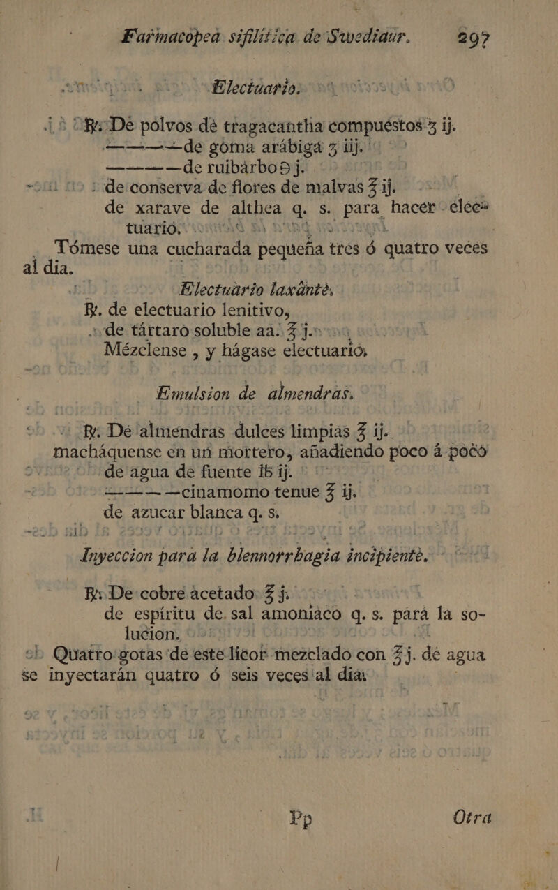 mt o E lecigaarío: Ri De polvos de tragacantha compuéstos > ij ———de goma arábiga 3 ii. ———-—de ruibárbo 9]. “111 05 de conserva de flores de malvas 3 ij. de xarave de RE 9 S. pera hacer - eléc tuarió. y | - Tómese una cucharada Pequeña? tres ó Ó quatro veces al dia. 144 Electuario laxante. Be. de electuario lenitivo, de tártaro soluble aa. 3 ].* Mézclense , y hágase electuario, Emulsion de almendras. Br: De lalmendras dulces limpias 3 ij. macháquense en un mortero, añadiendo poco a pocó de agua de fuente 15 ij. ' ' ——-— —cinamomo tenue 3 ij. | de azucar ERuER q. Ss. a 51) a para ps Ventosa incipiente. Bi De:cobre acetado 3 j. de espiritu de, sal amoniaco q: S. para la so- lucion. L Quatro: gotas de este leo ezrladoicon 3). de agua se inyectarán quatro ó seis veces'al dias Po Otra