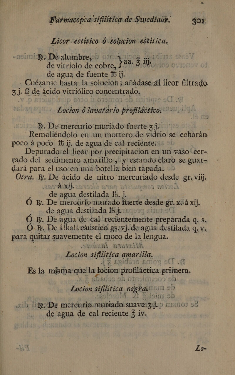 Eicor- estítico 0. solucion pa Y. De alumbre, di daa. 3 ie de vitriolo de di ! de agua de fuente 161 ij. . Cuézanse hasta la solucion; añádase:al licor filtrado 37 6 de ácido vitriólico concentrado, laa 0 rdvatdrio phoflditicos Y. De mercurio muriado fuerte 3]... _Remoliéndolo en -un mortero de vidrio se echarán poco á poco lb ij. de agua de cal reciente: Depurado:el licor por precipitación en un vaso cer- rado del sedimento amarillo , y estando claro se guar= dará para el uso en una botella bien tapada. - Otra. E. De ácido de nitro mercuriádo desde gr. vii, AOS Las de agua destilada rd Ó E. De mercuúrio:murado Hento voca Bl. x.á xij. de agua destilada bjuiso 010 Ó By. De agua de cal' recientemente preparada q. S. Ó. E. De álkali cáustico gs: vj. de agua destilada q. v. para GUAL S suavemente el moco de la lengua. SINARAL DrviiM Locion siflitica amarilla. $ AS ' sy 1 Es la misma que de Lotion Hrofiláctica primera, 34) OIGA ) ON Leda! sifitica netas! (1.2 OIE 9D sib hi m. ¡De mercurio. mubiado! suave pa dup nsinoj se