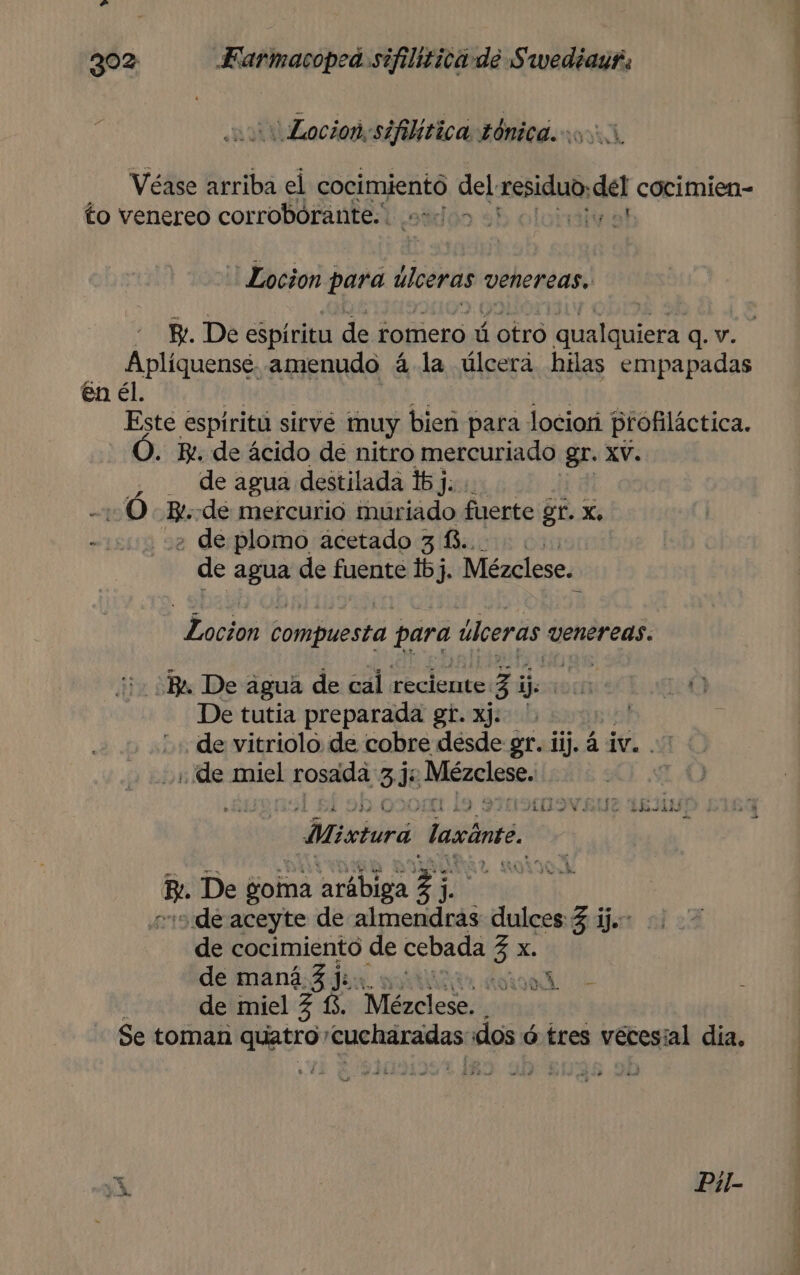 a Locion:sifilitica tónicd 000, Véase arriba el cocimiento del residuo, del cocimien- to venereo corroborante.. edo his *Locion para úlceras venereas. Aplíquensé. amenudo á la úlcera hilas empapadas en él. Este espíritu sirve muy bien para lociorí profiláctica. . Bi. de ácido de nitro mercuriado gr. XV. _ de agua destilada 16 j. ¿ de plomo acetado 3 £.. de agua de fuente 1bj, Mézclese. Locion compuesta para úlceras venereas. De tutia preparada gt. xj: '. | ñ de vitriolo de cobre desde gr. iij. á iv. .- de miel rosada 33: Jcacios: 10.000 AiO Vdc Thin —Misturá laxánte. Ma De goma arábiga q y: ode aceyte de almendras dulces 3 ij. de cocimiento de cebada 3 e de maná 3 j:. IR AA , de miel Z í3. Mires Se toman Era cucharadas dos ó tres vecesial dia. Dc 7” A 0
