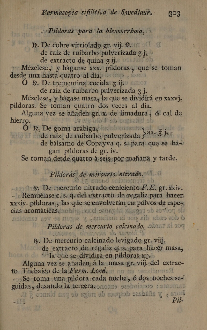 Pildoras para: la blennorrbea. &gt; E. De cobre vitriolado gr. vij. 13. :1 de raiz. de ruibarbo pulverizada 5 $ de extracto de quina 3 ij. Mézclese ; y háganse xxx. PA , que: se toman desde una hasta quatro: al diab 215 Ez. De trementina cocida 3 ij. de raiz de ruibarbo pulverizada 3 j. Mézclese , y hágase masa, la que se dividirá en xxxv]. pildoras. Se toman quatro dos veces al dia. Alguna vez se añaden ce x. de re ó: cal de hierro. oTiébión Ó Ho De goma erábigiabi bispod | de raiz. de ruibarbo! mole rda Vas. 54» de bálsamo de Copayva q. s. para: que se 445 gan pildoras de gr. iv. Se toman, desde quatro á:seigpor mañana y tarde. Píldoras? de mercurio: nitrado, 3 1,4) Be De mercurio pitrado ceniciento. F. E. gr. Xxiv. ; Remuélase es: q del extracto deegaliz. para hacer XXXIV. pildoras. 5 ws se se: ¡econo cis en, dig de no cias: aromátitasciobig xd sensor silensr ob eovil y , &gt; k bs E ; £ih 5 3 20D » - Pildoras de mercurio calcinado. &lt;i- E. De mercurio calcinado levigado gr. vii. de extracto de régaliz q:s. para hacer masa, -la que se dividirá en pildoras, xi). Alpera vez se añaden: á la masa gr. vil. mel extrac- to Thebaico de la Farm. Lond. : - Se toma una pildora. SIA a noche, ó dos: ipiteia se= guidas, dcxsldo la, eretravonodio seolimisioo : 93 . pi $e » Cs LADA! - aha e es y ULA AS Gs de A ds z - 5 3 - Pil DH | 11-