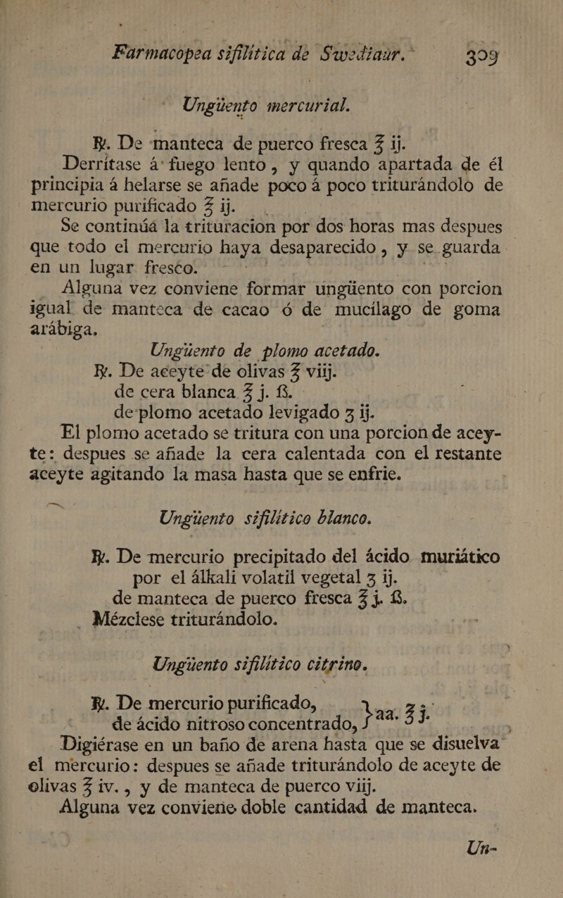 Ungúento mercurial. E. De manteca de puerco fresca 3 ij. Derritase á' fuego lento , y quando apartada de él principia á helarse se añade poco á poco triturándolo de mercurio purificado ER Se continúá la trituracion por dos horas mas despues que todo el mercurio haya desaparecido ) y Se guarda en un lugar fresco. - - Alguna vez conviene formar ungiiento con porcion igual de manteca de cacao ó de mucilago de goma arábiga, Ungúento de plomo acetado. K*. De aceyte de olivas Z viij. de cera blanca 3 j. 13, de:plomo acetado levigado 3 ij. El plomo acetado se tritura con una porcion de acey- te: despues se añade la cera calentada con el restante aceyte agitando la masa hasta que se enfrie. | , Unguento sifilitico blanco. Iv. De mercurio precipitado del ácido muriático por el álkali volatil vegetal 3 ij. de manteca de puerco fresca 3 j. 3. . Mézclese triturándolo. Ungúuento sifilitico citrino. E. De mercurio purificado, EA do de ácido nitroso concentrado, pas. 53 Digiérase en un baño de arena hasta que se disuelva” el mercurio: despues se añade triturándolo de aceyte de elivas 3 iv. , y de manteca de puerco viij. Alguna vez conviereo doble cantidad de manteca.