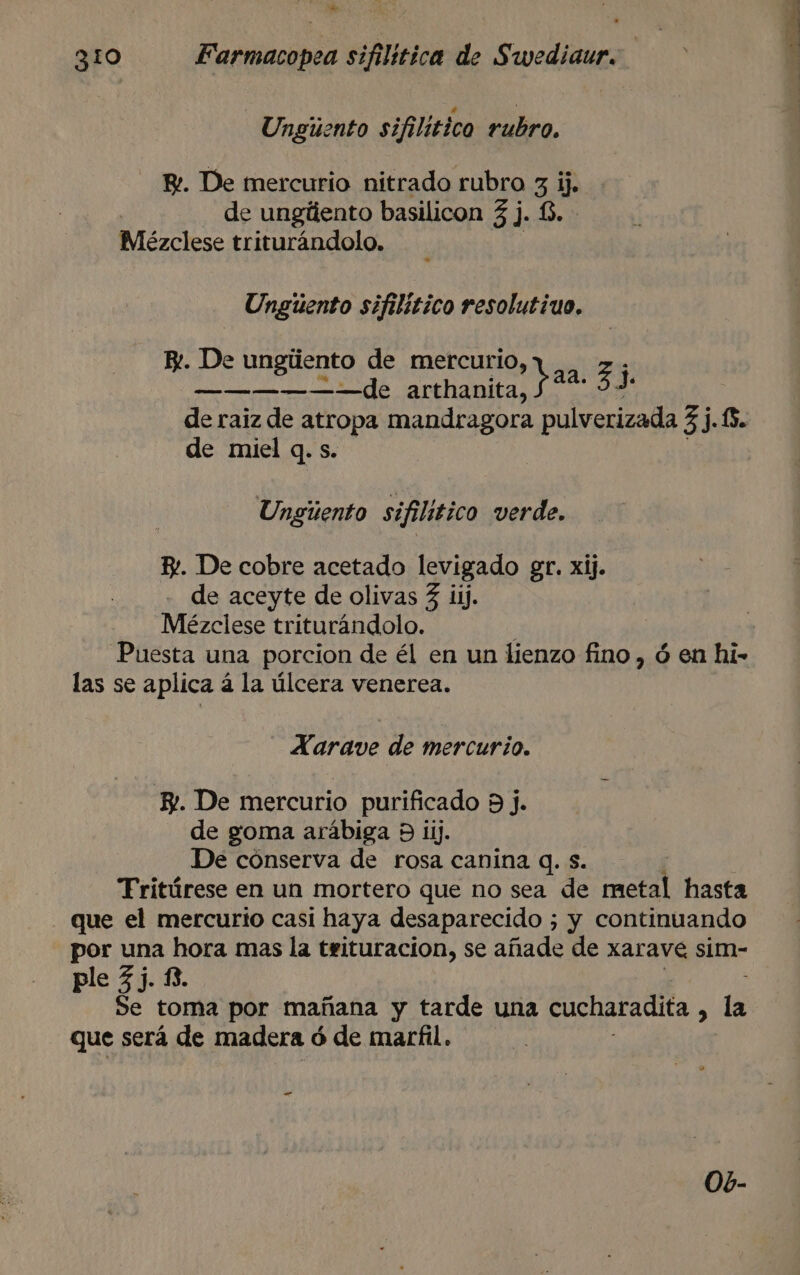 31o Farmacopea sifilitica de Swediaur. Unguento sifilitico rubro. B!. De mercurio nitrado rubro 3. y de ungúlento basilicon 3 j. £ Meézclese triturándolo. Unguento sifilitico resolutivo. E. De ungúento de mercurio, bee — ————— de arthanita, pan 53 de raiz de atropa mandragora pulverizada 35.0. de miel q. s. Ungiento sifilitico verde. By. De cobre acetado levigado gr. xij. de aceyte de olivas 3 ij. Mézclese triturándolo. : Puesta una porcion de él en un lienzo fino , ó en hi- las se aplica á la úlcera venerea. Xarave de mercurio. EY. De mercurio purificado 9 j. de goma arábiga 9 ij. De cónserva de rosa canina Q. s. Fritúrese en un mortero que no sea de metal hasta que el mercurio casi haya desaparecido ; y continuando por una hora mas la teituracion, se añade de xarave sim- ple 53. 13. Se toma por mañana y tarde una cucharadita , la que será de madera ó ó de marfil. — Ob-