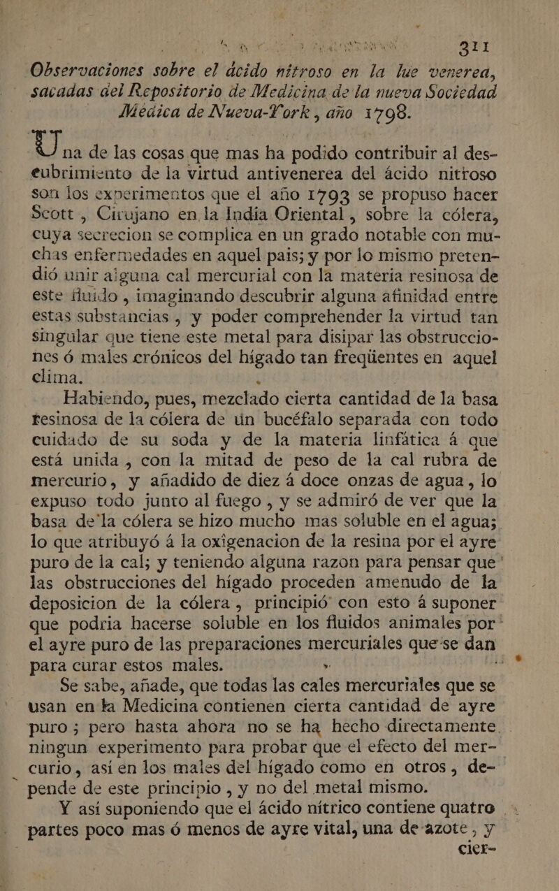 Observaciones ire él deido nitroso en la lue venerea, sacadas del Repositorio de Medicina de la nueva Sociedad - JMeaica de Nueva-York , año 1798. (5 de de las cosas que mas s ha podido contribuir al des- eubrimiento de la virtud antivenerea del ácido nittroso son los experimentos que el año 17093 se propuso hacer Scott , Cirujano en la India Oriental , sobre la cólera, cuya secrecion se complica en un grado notable con mu- enas enfermedades en aquel pais; y por lo mismo preten- dió unir alguna cal mercurial con la materia resinosa de este huido , imaginando descubrir alguna afinidad entre estas substancias , y poder comprehender la virtud tan singular que tiene este metal para disipar las obstruccio- nes ó males crónicos del hígado tan freqiientes en aquel clima. Habiendo, pues, mezclado cierta cantidad de la basa resinosa de la cólera de ún bucéfalo separada con todo cuidado de su soda y de la materia linfática á que está unida , con la mitad de peso de la cal rubra de mercurio, y añadido de diez á doce onzas de agua, lo expuso todo junto al fuego , y se admiró de ver que la basa de la cólera se hizo mucho mas soluble en el agua; lo que atribuyó á la oxigenacion de la resina por el ayre puro de la cal; y teniendo alguna razon para pensar que ' las obstrucciones del higado proceden amenudo de la deposicion de la cólera , principió con esto á suponer que podria hacerse soluble en los fluidos animales por * el ayre puro de las preparaciones mercuriales quese dan para curar estos males. » | Se sabe, añade, que todas las cales mercuriales que se usan en ta Medicina contienen cierta cantidad de ayre puro ; pero hasta ahora no se ha hecho directamente. . ningun experimento para probar que el efecto del mer- curio, asíen los males del higado como en otros , de- pende de este principio , y no del metal mismo. Y asi suponiendo que el ácido nítrico contiene quatro + _ partes poco mas ó menos de ayre vital, una de azote, y cier-