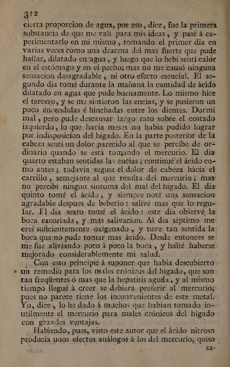 e 3 do cierta proporcion de agua, por eso, dice, fue la primera substancia de que me valí para mis ideas , y pasé á ex- perimentarlo en mí mismo , tomando el primer dia en varias veces como una dracma del mas fuerte que pude hailar, dilatado en'“agua, y luego que lo bebí sentí calor en el estómago y en el pecho; mas no me causó ninguna sensacion desagradable , ni otro efecto esencial, El se-= gundo dia tomé durante la mañana la cantidad de ácido dilatado en agua que pude buenamente. Lo mismo hice el tercero, y se me sintieron las encias, y se pusieron un poco encendidas é hinchadas entre los dientes. Dormí mal , pero pude descansar largo rato sabre. el costado Izquierdo , lo que hacia meses no habia podido lograr por indisposicion del higado. En la parte posterior de la dinario quando se está tomando el mercurio. El diz - quarto estaban sentidas las encias ; continué el ácido co- carrillo , semejante al que resuita: del: mercurio 5 mas no percibi ninguna sintoma del mal del higado. El día quinto tomé el ácido, y siempre noté una sensacion agradable despues de beberlo : salivé mas que lo:regu- boca excoriada, y mas salivacion. Al día séptimo: me ereí suficientemente oxigenado , y tuve tan sentida la boca que:no.pude tomar mas ácido. Desde entonces se me fue aliviando poco á poco la boca , y hallé haberse mejorado - considerablemente mi. salud. Con esto principié á suponer que habia descubierto » un remedio para los males crónicos del hígado, que son tan freqlientes ó mas que la hepatitis aguda, y al mísmo tiempo llegué á creer se debiera preferir al mercurio; pues no parece tiene los inconvenientes de este metal, Yo, dice , lo he dado 4 muchos que habian tomado in- utilmente el mercurio para males crónicos del hígado con grandes ventajas Habienda, pues, visto este autor que el ácido nitroso Sa-