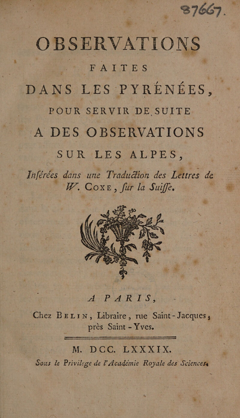 és . 87667. OBSERVATIONS Mt FAITES DANS LES PYRÉNÉES, POUR SERVIR DE SUITE À DES OBSERVATIONS SURILESALPES,: … Tnférées dans une Traduétion des Lettres de l L] j Fe W. CoxE, fur la Suiffe, Chez BELIN, Libraire, rue Saint-Jacques, prés Saint - Yves. M DCC. LXXXTIX. Sous Le Privilege de l’Académie Royale des Sciences -—