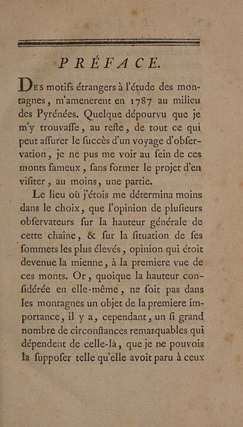 MPREFACGE. Ds motifs étrangers à l'étude des mon- tagnes, m'amenerent en 1787 au milieu des Pyrénées. Quelque dépourvu que je my trouvafle, au refte, de tout ce qui peut aflurer le fuccès d'un voyage d’obfer- vation, je ne pus me voir au fein de ces monts fameux , fans former le projet d'en vifiter , au moins, une partie. Le lieu où jétois me détermina moins dans le choix, que l'opinion de plufieurs obfervateurs fur la hauteur générale de cette chaine, & fur la fituation de fes fommets les plus élevés , opinion qui étoit devenue la mienne , à la premiere vue de ces monts. Or, quoique la hauteur con- fidérée en elle-même, ne foit pas dans les montagnes un objet de la premiere im- portance, il y a, cependant, un fi grand nombre de circonftances remarquables qui dépendent de celle-là, que je ne pouvois la fuppofer telle qu'elle avoit paru à ceux