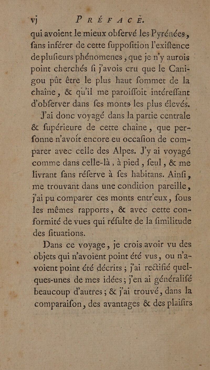 Le ‘&gt; v] PUR EUR CA REA qui avoient le mieux obfervé les Pyrénées. fans inférer de cette fuppofition l'exiftence deplufeurs phénomenes ; que je n'y aurois : point cherchés fi j'avois cru que le Cani- gou püt être le plus haut fommet de la chaine, &amp; qu'il me paroifloit intéreffant d BHALer dans fes monts les plus élevés. + J'ai donc voyagé dans la partie centrale &amp; fupérieure de cette chaine, que per- fonne n’avoit encore eu occafon de com- parer avec celle des Alpes. J'y ai voyagé comme dans celle-là , à pied , feul , &amp; me livrant fans réferve à fes habitans. Ainfi, me trouvant dans une condition pareille, j'ai pu comparer ces monts entreux, fous les mêmes appOrTS » &amp; avec cette con- formité de vues qui réfulte de la Grues des fituations. | Dans ce voyage, je crois avoir vu des objets qui n’avoient point été vus, ou n'a- voient point été décrits ; J'ai reCtifié quel- ques-unes de mes idées; j'en ai généralifé beaucoup d’autres ; &amp; j'ai trouvé, dans la comparaifon, des avantages &amp; des plaifirs