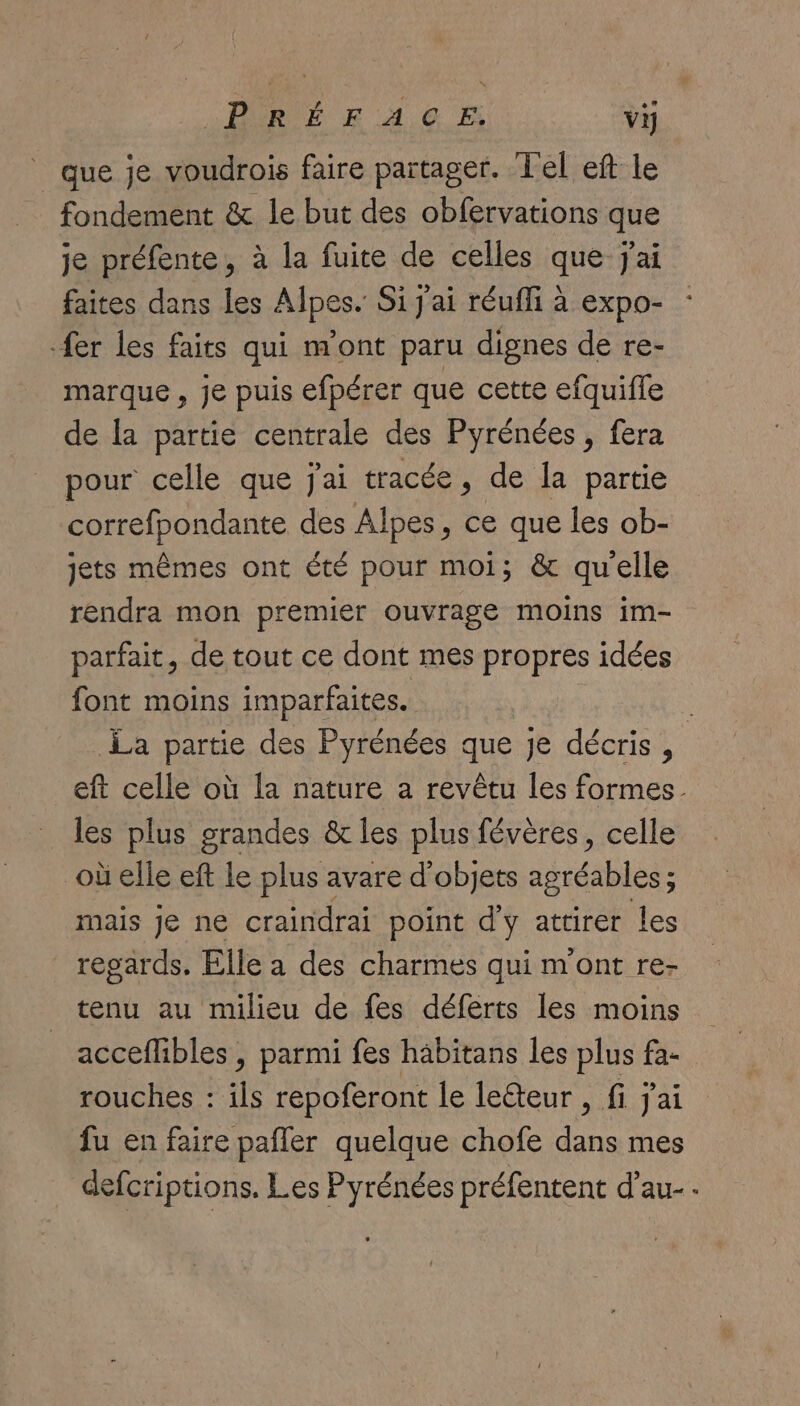 «PURÉE F 4,6 E vi que je voudrois faire partager. Tel eft le fondement & le but des obfervations que je préfente, à la fuite de celles que jai faites dans les Alpes. Si j'ai réufli à expo- fer les faits qui n'ont paru dignes de re- marque , je puis efpérer que cette efquifle de la partie centrale des Pyrénées, fera pour celle que j'ai tracée, de la partie correfpondante des Alpes, ce que les ob- jets mêmes ont été pour moi; & qu'elle rendra mon premier ouvrage moins im- parfait, de tout ce dont mes propres idées font moins imparfaites. | La partie des Pyrénées que Je décris, eft celle où la nature a revêtu les formes. les plus grandes & les plus févères, celle où elle eft le plus avare d'objets agréables; mais je ne craindrai point d'y attirer les regards. Elle a des charmes qui m'ont re- tenu au milieu de fes déferts les moins acceflibles , parmi fes häbitans les plus fa- rouches : ils repoferont le le&teur , fi j'ai fu en faire pafler quelque chofe dans mes defcriptions. Les Pyrénées préfentent d’au-.