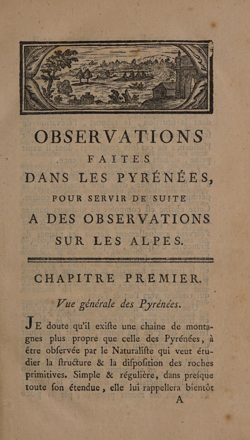 POUR SERVIR DE SUITE A DES OBSERVATIONS : CHAPITRE P REMIER. Wue générale Des Pyrénées. J E doute qu'il exifte une chaîne de monta- gnes plus propre que celle des Pyrénées , à être obfervée par le Naturalifte qui veut étu- dier la firuéture &amp; la difpolition des roches primitives, Simple &amp; régulière, dans prelque toute fon étendue , elle lui rappellera bientôt