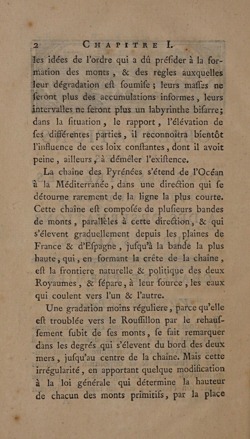 Le Carriere L des idées de l'ordre qui a dû préfi de à la for- mation des monts, &amp; des règles auxquelles ” intervalles ne feront plus un labyrinthe Léries : : dans la fituation, le rapport, l'élévation de fes différentes parties, il reconnoïtra bientôt l'influence de ces loix conftantes , dont il avoit peine, ailleurs à déméler l’exiftence, La chaîne des. Pyrénées, s’étend .de l'Océan à la Méditerranée, dans une direction qui fe détourne rarement :de Îa ligne la plus courte. Cette chaîne eft compofée de plufieurs bandes de monts, parallèles à cette direétion, &amp; qui s’élevent graduellement depuis les plaines de haute, qui, en formant la crête de la chaîne, .eft la frontiere naturelle &amp; politique des deux Royaumes, &amp; fépare, à leur fource , les eaux qui coulent vers l’un &amp; l’autre. Une gradation moins réguliere, parce qu’elle eft troublée vers le Rouffillon par le rehauf- fement fubit de fes monts, fe fait remarquer “dans les degrés qui s’élevent du bord des deux irrégularité, en apportant quelque modification à la loi générale qui détermine Ja hauteur