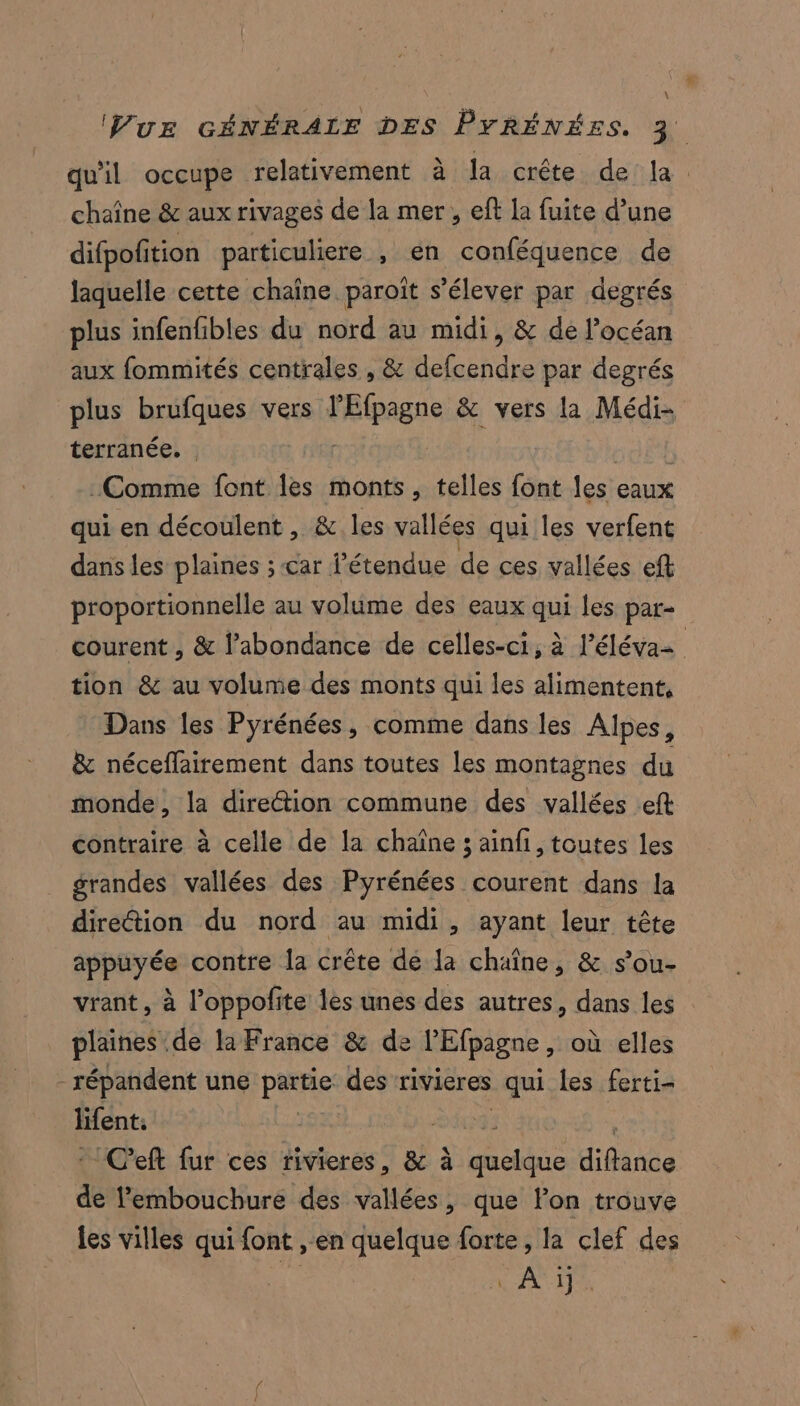 \ chaîne &amp; aux rivages de la mer, eft la fuite d’une difpofition particuliere , en conféquence de laquelle cette chaîne. paroît s'élever par degrés plus infenfibles du nord au midi, &amp; de l'océan aux fommités centrales , &amp; defcendre par degrés plus brufques vers FRpagns, &amp; vers la Médi- terranée. . Comme font les monts, telles font les eaux qui en découlent , &amp; les vallées qui les verfent dans les plaines ; car l'étendue de ces vallées eft proportionnelle au volume des eaux qui les par- tion &amp; au volume des monts qui les alimentent, Dans les Pyrénées, comme dans les Alpes, &amp; néceflairement dans toutes les montagnes du monde, la direétion commune des vallées eft contraire à celle de la chaîne ; ainfi, toutes les grandes vallées des Pyrénées courent dans la direétion du nord au midi, ayant leur tête appuyée contre la crête de la chaîne, &amp; s’ou- vrant, à l’oppofite lès unes des autres, dans les plaines de la France &amp; de P'Efpagne , où elles - répandent une pue des rivieres qui les ferti- lifent. | C'eft fur ces rivieres, &amp; à be dde de embouchure des vallées, que lon trouve les villes qui font , en quelque forte, la clef des 3: À ij.