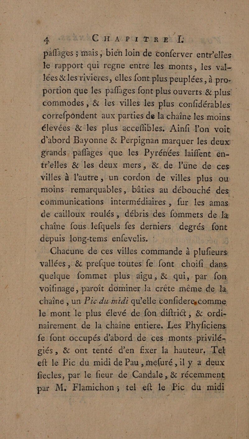 pañlages ; mais, bien loin de conferver entr’elfes lées &amp;les rivières, elles font plus peuplées ; à pro- portion que les paflages font plus ouverts &amp; plus! commodes , &amp; les villes les plus confidérables correfpôndent aux parties de la chaîne les moins élevées &amp; les plus acceffibles. Ainfi lon voit d’abord Bayonne &amp; Perpignan rs les deux” grands. pañlages que les Pyrénées laiflent en- trelles &amp; les deux mers, &amp; de lüne de ces villes à l’autre, un cordon de villes plus ou moins remarquables, bâties au débouché des communications intermédiaires, fur les amas de caïlloux roulés, débris des fommets de Ja chaîne fous lefquels fes derniers degrés font dépuis long-tems enfevelis. : Chacune de ces villes commande à ouf ieurs: quelque fommet plus aigu, &amp; qui, par fon voifinage, paroît dominer la crête même de la, chaîne , un Pic du midi qu’elle confiderecomme le mont le plus élevé de fon diftri&amp;t, &amp; ordi- giés, &amp; ont tenté d'en fxer la hauteur, Tel eft le Pic du midi de Pau , mefuré , il y a deux fiecles, par le fieur de Candale , &amp; récemment par M. Flamichon; tel eft le Pic du midi