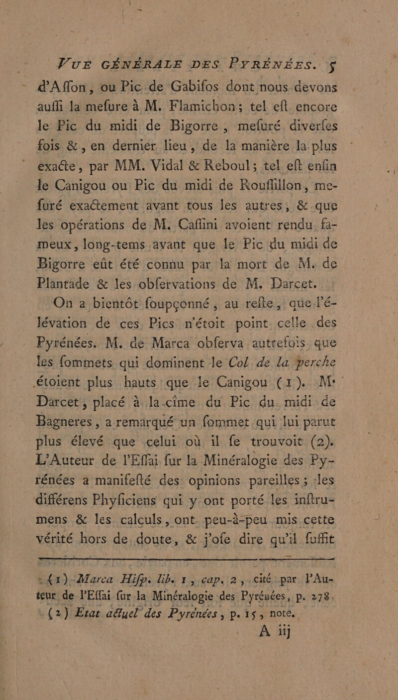 Pur GÉNÉRALE DES PYRÉNÉES. : - d'Affon, ou Pic de Gabifos dont nous devons aufli Ja mefure à M. Flamichon; tel eft encore le Pic du midi de Bigorre , mefuré. diverfes fois &amp;, en dernier lieu, de la manière la plus exacte, par MM. Vidal &amp; Reboul; tel eft enfin le Canigou ou Pic du midi de Rouflillon, me- furé exa@tement avant tous les autres, &amp; que les opérations de M. Cafini avoient rendu, fa- meux, long-tems avant que le Pic du midi de Bigorre eût été connu par la mort de M. de Plantade &amp; les obfervations de M. Darcet. On a bientôt foupçonné, au reite, que Fé- lévation de ces. Pics n'étoit point celle .des Pyrénées. M. de Marca obferva autrefois. que les fommets qui dominent le Col de la perche étoient plus hauts que le Canigou (1) M: Darcet, placé à la.cime du Pic du. midi de Bagneres , a remarqué un fommet qui lui parut plus élevé que celui où il fe trouvoit (2), L’Auteur de l’'Effai fur la Minéralogie des Py- rénées a manifefté des opinions pareilles ; :les différens Phyficiens qui y ont porté les inftru- mens &amp; les calculs, ont. peu-à-peu mis cette vérité hors de doute, &amp; j'ofe dire qu'il fufit —_ .{r)-Marca Hifp. Lib. 1, cap, 2, cité par PAu- teur de PEffai fur la Minéralogie des Pyrénées, pat278: (2) Erar aëuel des Pyrénées, p.15, note. À il
