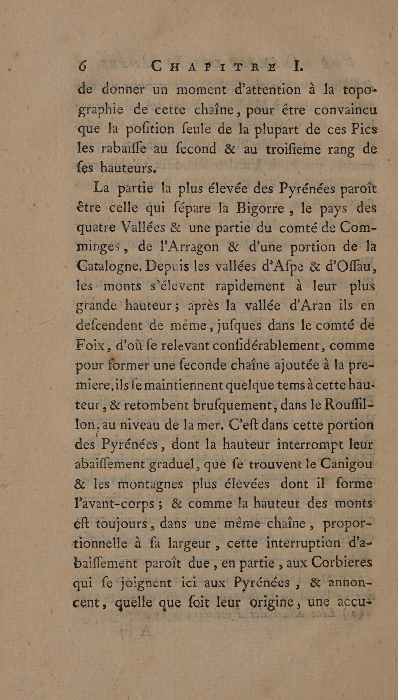 h de donner un moment d'attention à la topo- que la pofition feule de la plupart de ces Pies les rabaifle au fecond &amp; au troifieme rang de fes hauteurs. k. La partie la plus élevée des Pyrénées paroît être celle qui fépare la Bigorre , le pays des minges, de l’Arragon &amp; d’une portion de Îa Catalogne. Depuis les vallées d'Afpe &amp; d'Offau, les monts s'élevent rapidement à leur plus grande hauteur; après la vallée d’Aran ils en Foix, d’où fe relevant confidérablement, comme pour former une feconde chaîne ajoutée à la pre- miere, ils le maintiennent quelque tems à cette hau: teur , &amp; retombent brufquement, dans le Rouffil- lon; au niveau de la mer. C'eft dans cette portion des Pyrénées, dont la hauteur interrompt leur abaiffement graduel, que fe trouvent le Canigou lavant-corps ; &amp; comme la hauteur des monts éft toujours, dans une même chaîne, propor- baiflement paroît due , en partie , aux Corbieres qui fe joignent ici aux Pyrénées ; &amp; annon- cent, quélle que foit leur origine, une accu* « HT 4235 DA A ; SET ( D +