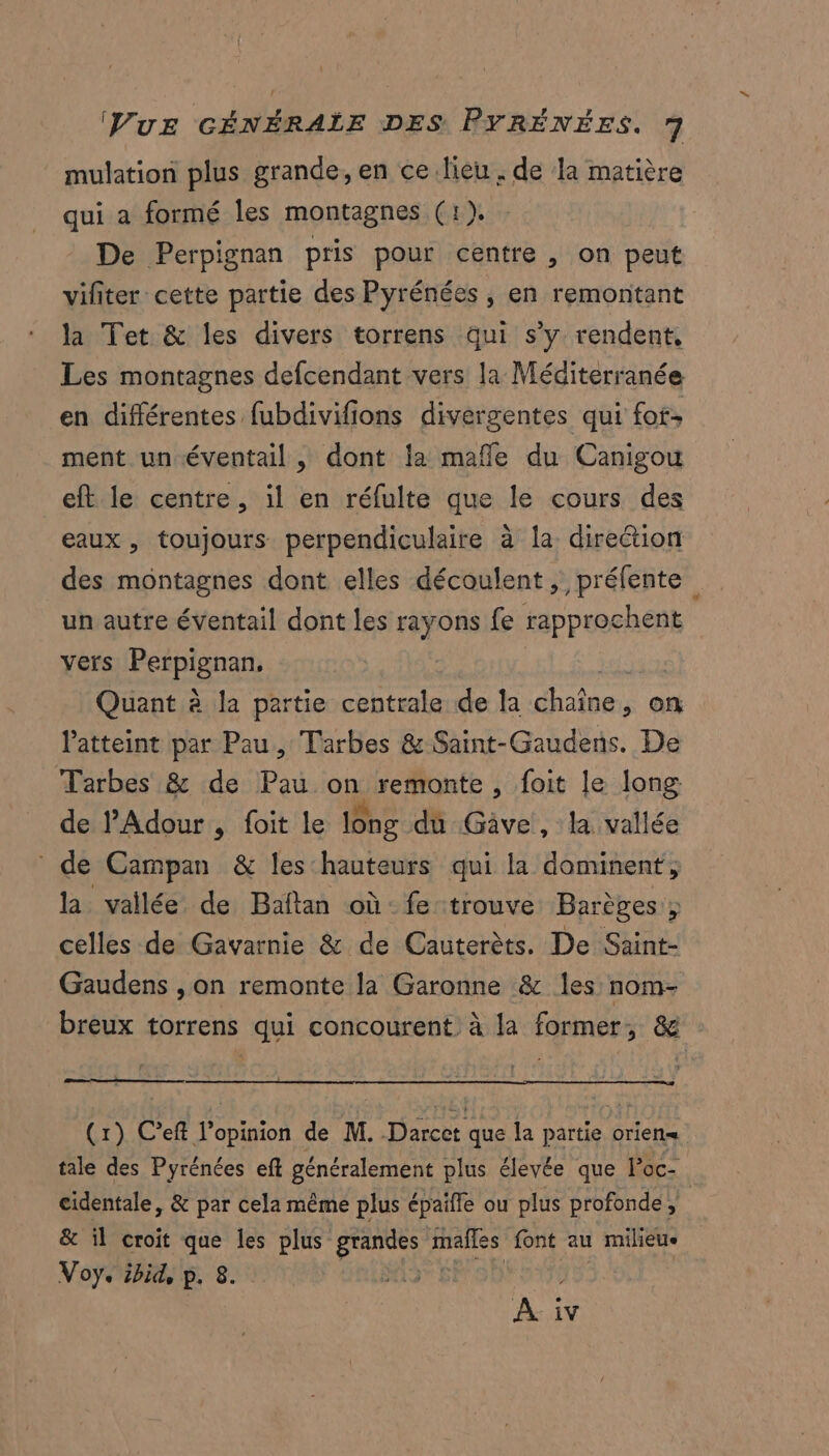 mulation plus grande, en ce.lieu. de la matière qui a formé les montagnes (1). De Perpignan pris pour centre , on peut vifiter cette partie des Pyrénées, en remontant la Tet &amp; les divers torrens qui s’y rendent, Les montagnes defcendant vers la Méditerranée en différentes fubdivifions divergentes qui fof: ment un éventail , dont la mafle du Canigou eft le centre, il en réfulte que le cours des eaux , toujours perpendiculaire à la direétion des montagnes dont elles découlent, préfente un autre éventail dont les rayons fe bone vers Rcrpienant Quant à la partie centrale de la Rues on latteint par Pau, Tarbes &amp; Saint-Gaudens. De Tarbes &amp; de Pau on remonte , foit le long de P'Adour , foit le long du Gave , la vallée de Campan &amp; les hauteurs qui la dominent, la vallée de Baftan où fe trouve Barèges ; celles de Gavarnie &amp; de Cauterèts. De Saint- Gaudens ,on remonte la Garonne &amp; les nom- breux torrens qui concourent à la former, &amp; : (x) C’eft l'opinion de M. Darcet que la partie orient tale des Pyrénées eft généralement plus élevée que loc- cidentale, &amp; par cela même plus épaifle ou plus profonde ; &amp; il croit que les plus an il font au | milieue . ibid, p. 8. À F