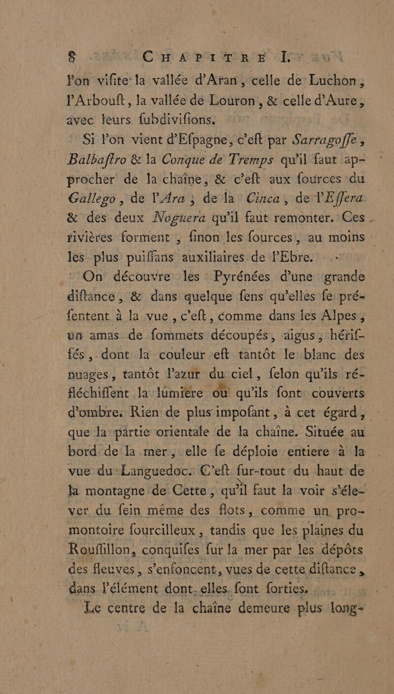 &amp; C 2 Le hr «Iro fon vifite la vallée d’'Aran, celle de Luchon, PArbouft, la vallée dé Louron , &amp; celle d’Aure, avec féurs fubdivifions. | Si lon vient d’Efpagne, c’eft par Sarragoffe , Balbaftro &amp; la Conque de Tremps qu'il faut ap- procher de la chaîne, &amp; c'eft aux fources du Gallego, de PAra ; de la Cinca, de l'Effera. &amp; des deux Noguera qu'il faut remonter. Ces fivières forment , finon les fources, au moins : les plus puifians auxiliaires de PEbre. ‘On découvre les : Pyrénées d'une grande diftance, &amp; dans quelque fens qu’elles fe: pré- {entent à la vue , c’eft, éomme dans les Alpes, un amas de fommets découpés, aigus, hérif- tés, dont la couleur eft tantôt le blanc des nuages, tantôt l’azur Eu ciel, felon qu'ils ré- féchiffent la lumiere où qu'ils font. couverts d'ombre. Rien de plus impofant, à cet égard, que la pärtie orientale de la chaîne. Située au bord de la mer, elle fe déploie ‘entiere :à! Ja vue du‘Languedoc. C’eft fur-tout du haut de : fa montagne de Cette, qu'il faut la voir s’éle- ver du fein même des flots, comme un pro- montoire fourcilleux , tandis que les plaines du Rouffillon, conquifes fur la mer par les dépôts des fleuves, s’enfoncent, vues de cette diftance , dans. l'élément dont- elles. font forties. dé Le centre de la chaîne demeure plus long= |