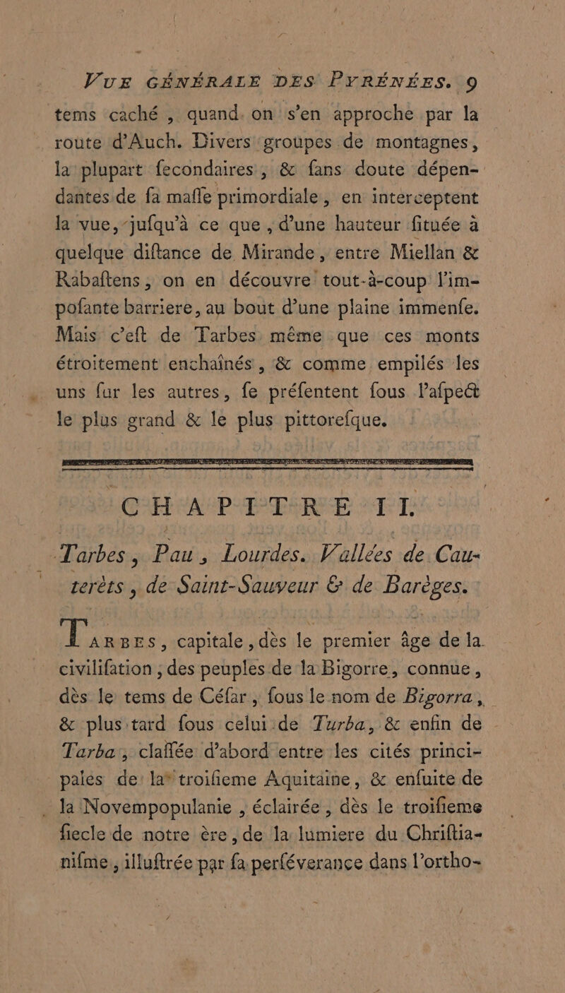 tems caché , quand. on s’en approche par la roùte d'Auch. Divers ‘groupes de montagnes, la plupart fecondaires , &amp; fans doute dépen- dantes de fa mafle primordiale, en interceptent la vue,-jufqu'à ce que , d’une hauteur fituée à quelque diftance de Mirande, entre Miellan &amp; Rabaftens, on en découvre tout-à-coup l'im- pofante barriere, au bout d’une plaine immenfe. Mais c’eft de Tarbes même que ces monts étroitement enchaïînés , &amp; comme empilés les uns fur les autres, fe préfentent fous lafpect le plus grand &amp; le plus pittorefque. Tarbes, de ù Lourdes. Vallées de. Cau- terèts , de Saint-Sauveur &amp; de Barèges. je BEs, capitale ,dès le premier âge de la. civilifation , des peuples de la Bigorre, connue, dès le tems de Céfar , fous le nom de Bigorra, &amp; plus tard fous celui.de Turba, &amp; enfin de Tarba:, clañlée d’abord entre les cités princi- pales de la* troifieme Aquitaine, &amp; enfuite de la Novempopulanie , éclairée , dès le troïfieme fiecle de notre ère, de la lumiere du Chriftia- nifme, illuftrée par fa perféverance dans l’ortho-
