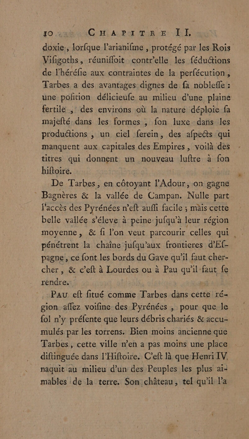 Lo sai CM Abo Tir LE doxie., lorfque larianifme , protégé par les Rois Vifigotbs, réunifloit contr’elle les féductions de l'héréfie aux contraintes de la perfécution, Tarbes a des avantages dignes de fa nobleffe : une poftion délicieufe au milieu d'une plaine fertile , des environs où la nature déploie fa majefté. dans les formes , fon luxe dans les produétions , un ciel ferein, des afpeéts qui manquent aux capitales des Empires, voilà des titres qui donnent un nouveau luftre à lon hiftoire. De Tarbes, en côtoyant Adour, on gagne * Bagnères &amp; la vallée de Campan. Nülle part l'accès des Pyrénées n’eft aufli facile ; mais cette belle vallée s’éleve à’ peine jufqu’à leur région moyenne, &amp; fi l'on veut parcourir celles qui . pénétrent la chaîne jufqu’aux frontieres d’Ef- pagne , ce font les bords du Gave qu’il faut cher- cher, &amp; c’eft à Lourdes ou à Pau qu'il faut fe As | Pau eft fitué comme ame dans cette ré- gion-aflez voifine des Pyrénées , pour que le {ol n'y préfente que leurs débris chariés &amp;accu- mulés par les torrens. Bien moins ancienne que Tarbes, cette ville n’en a pas moins une place diftinguée dans l’'Hiftoire. C’eft là que Henri IV, naquit au milieu d’un des Peuples les plus ai- mables de la terre. Son château, tel qu'il l’a