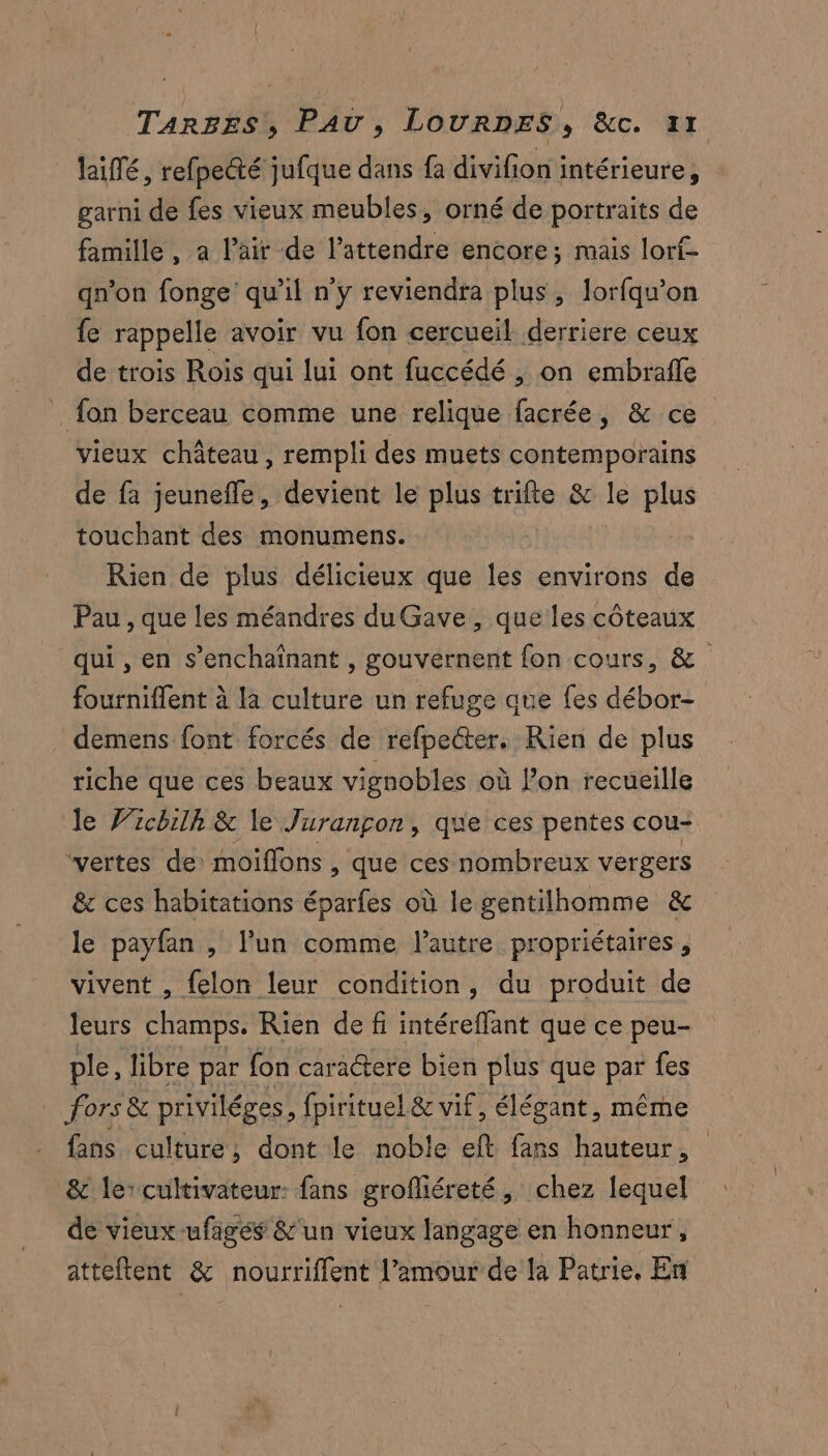 laiflé, refpecté jufque dans fa divifion intérieure, garni de fes vieux meubles, orné de portraits de famille, a l'air de l’attendre encore; mais lorf- qn’on fonge' qu'il n'y reviendra plus, lorfqu’on {e rappelle avoir vu fon cercueil derriere ceux de trois Rois qui lui ont fuccédé , on embrafle _ fon berceau comme une relique facrée, & ce vieux château, rempli des muets contemporains de fa jeuneffe, devient le plus trifte & le plus touchant des monumens. Rien de plus délicieux que les environs de Pau , que les méandres duGave , que les côteaux qui , en s’enchaînant , gouvernent fon cours, &. fourniffent à la culture un refuge que fes débor- demens font forcés de refpeéter. Rien de plus riche que ces beaux vignobles où l’on recueille le Vichilh & le Jurançon, que ces pentes cou- vertes de: moiffons , que ces nombreux vergers & ces habitations éparfes où le gentilhomme & le payfan , l’un comme l’autre propriétaires, vivent , felon leur condition, du produit de leurs champs. Rien de fi intéreflant que ce peu- ple, libre par fon caractere bien plus que par fes fors & priviléges, fpirituel & vif, élégant, même fans culture, dont le noble eft fans hauteur, & le cultivateur: fans grofliéreté, chez lequel de vieux -ufages &'un vieux langage en honneur, atteltent & nourriflent l'amour de la Patrie. En
