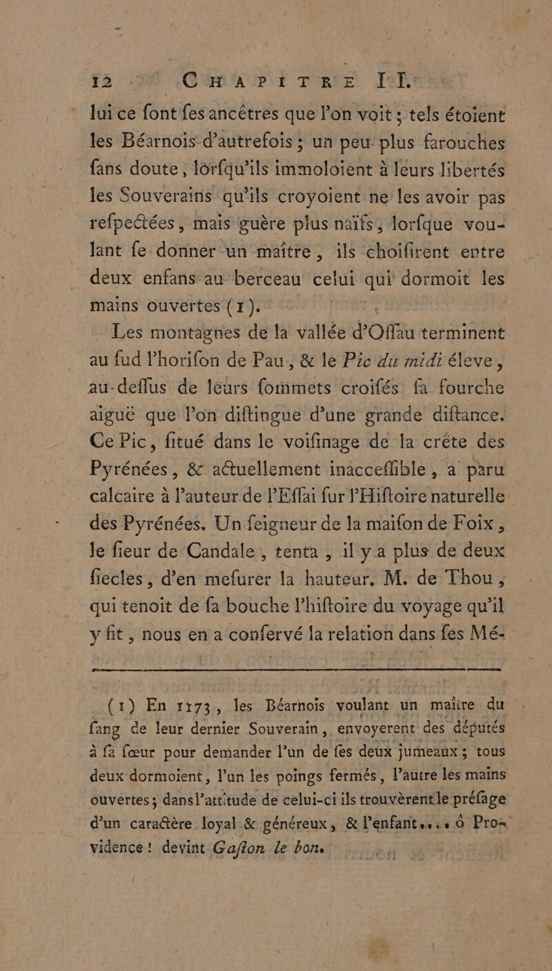 F5 HO CMRAUPIE TIRE Jef lui ce font fes ancêtres que l’on voit ; tels étoient les Béarnois d’autrefois ; un peu plus farouches fans doute, lôrfqu’ils immoloïent à leurs libertés les Souverains qu'ils croyoient ne les avoir pas refpectées, mais guère plus naïfs, lorfque vou- lant fe donner un maître, ils choifirent entre deux enfans au berceau celui qui dormoit les mains ouvertes (1). _ Les montagnes de la vallée d’ Offu terminent au fud lPhorifon de Pau, &amp; le Pic du midi éleve, au-deflus de leurs fonmets croifés fa fourche aigue que l'on diftingue d’une grande diftance. Ce Pic, fitué dans le voifinage de la crête des Pyrénées, &amp; actuellement inacceflible, a paru . calcaire à l’auteur de l'Effai fur l'Hifloire naturelle des Pyrénées. Un feigneur de la maifon de Foix, Je fieur de Candale , tenta , il y a plus de deux fiecles, d'en mefurer la hauteur. M. de Thou, qui tenoit de fa bouche l’hiftoire du voyage qu'il y fit, nous en a confervé la relation dans fes Mé: ne “a En 1173 , les Béarnois voulant un maire du fang de leur dernier Souverain, envoyerent des députés à fa (œur pour demander l’un de fes deux ; jumeaux ; &gt;; tous deux dormoient, l’un les poings fermés, l’autre les mains ouvertes ; dans l'attitude de celui-ci ils trouvèrentle préfage d’un cara@tère loyal &amp; généreux, &amp; l’enfant... à Pros vidence ! devint Gafion Le bons