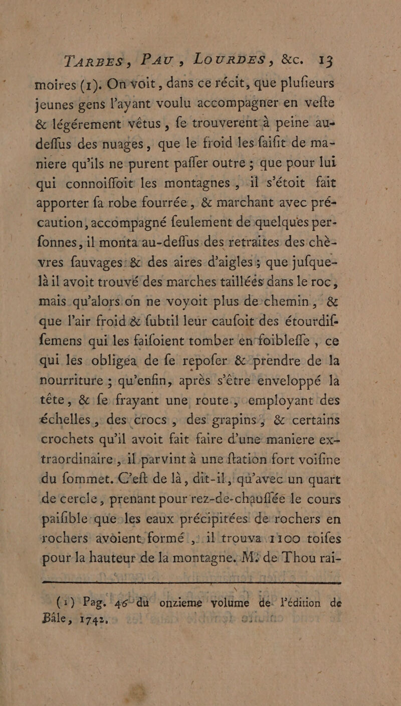 moires (1). Onvoit, dans ce récit, que plufieurs jeunes gens l'ayant voulu accompagner en vefte & légérement vêtus , fe trouverent-à peine au- deflus des nuages, que le froid les faifit de ma- niere qu’ils ne purent pañler outre ; que pour lui qui connoiffoit les montagnes , il s’étoit fait apporter fa robe fourrée, & marchant avec pré- caution, accompagné feulement de quelques per- fonnes, il monta au-deflus des retraites des chè- vres fauvages:8c des aires d’aigles; que jufque- là il avoit trouvé des marches tailléés dans le roc, mais qu’alors on ne voyoit plus de chemin, & que l'air froid & fubtil leur caufoit des étourdif- femens qui les faifoient tomber en‘foiblefle , ce qui les obligea de fe repofer & prendre de la nourriture ; qu’enfin, après s'être enveloppé la tête, & fe frayant une route, employant des échelles, des crocs , des grapins; & certains crochets qu’il avoit fait faire d’une maniere ex- traordinaire:, il parvint à une flation fort voifine du fommet. C'eft de là, dit-il, qu'avec un quart de cercle, prenant pour rez-de-chauflée le cours paifible-queles eaux précipitées de‘rochers en rochers avôient: formé ,: il trouva 1100 toiles : pour la hauteur de la montagne. M5 de Thou rai- ‘pas “AR ES Fe () Pag. 46°du onzieme volume de: Pédiion de Bâle, 1742, | PAUSE A T ‘518
