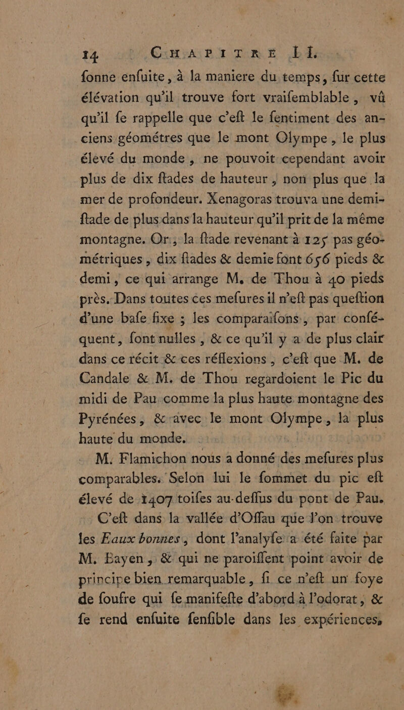 fonne enfuite, à la maniere du temps, fur cette élévation qu'il trouve fort vraifemblable, vû qu’il fe rappelle que c’eft le fentiment des an- ciens géométres que le mont Olympe, le plus élevé du monde, ne pouvoit cependant avoir plus de dix ftades de hauteur , non plus que la mer de profondeur. Xenagoras trouva une demi- fade de plus dans la hauteur qu’il prit de la même montagne. Or, la flade revenant à 12ÿ pas géo- métriques , dix flades & demie font 656 pieds & demi, ce qui arrange M. de Thou à 40 pieds près. Dans toutes ces mefures il n’eft pas queftion d’une bafe fixe ; les comparaïfons, par confé- quent, font nulles , & ce qu’il y a de plus clair dans ce récit & ces réflexions , c’eft que M. de Candale & M. de Thou regardoient le Pic du midi de Pau comme la plus haute montagne des Pyrénées, &ravec le mont Olympe, la plus haute du monde. | | | M. Flamichon nous à donné des mefures plus comparables. Selon lui le fommet du pic eft élevé de 1407 toifes au-deflus du pont de Pau. : C'eft dans la vallée d’Offau que l’on trouve les Eaux bonnes, dont l’analyfe a été faite par M. Eayen, & qui ne paroiffent point avoir de principe bien remarquable, fi ce n’eft un foye de foufre qui fe manifefte d’abord à l’odorat, & fe rend enfuite fenfble dans les expériences, à