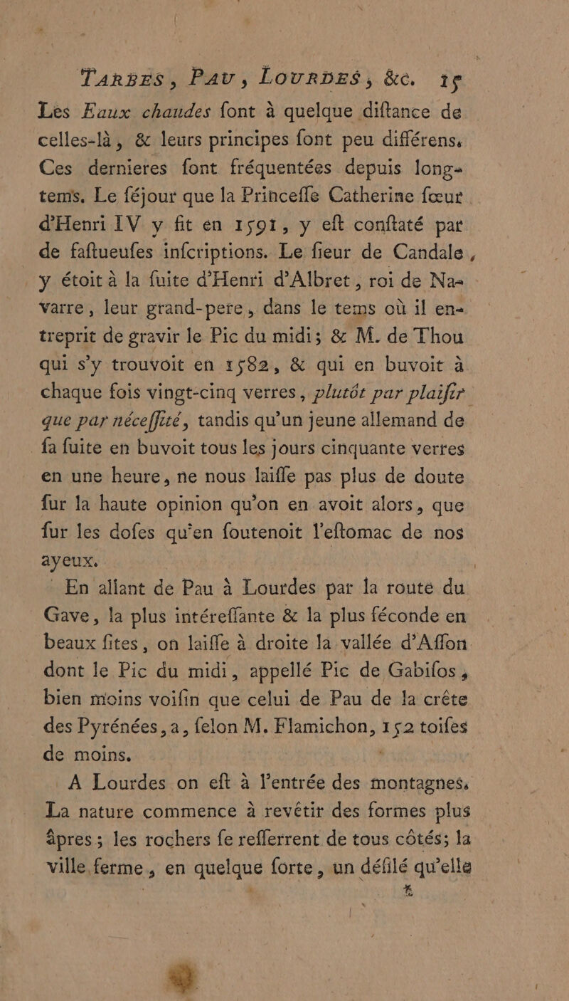 Les Eaux chaudes font à quelque diftance de celles-là, & leurs principes font peu différens, Ces dernieres font fréquentées depuis long- tems. Le féjour que la Princefle Catherine fœur d'Henri IV y fit en 1591, y eft conftaté par de faftueufes infcriptions. Le fieur de Candale . y étoit à la fuite d'Henri d’Albret , roi de Na- Varre, leur grand-pere, dans le tems où il en- treprit de gravir le Pic du midi; & M. de Thou qui s’y trouvoit en 1582, & qui en buvoit à chaque fois vingt-cinq verres, plutôt par plaifir que par néceffité, tandis qu’un jeune allemand de fa fuite en buvoit tous les jours cinquante verres en une heure, ne nous laifle pas plus de doute fur la haute opinion qu’on en avoit alors, que fur les dofes qu'en foutenoit l’eflomac de nos ayeux, | | En aïfant de Pau à Lourdes par la route du Gave, la plus intéreffante & la plus féconde en beaux fites, on laiffe à droite la vallée d’Affon dont le Pic du midi, appellé Pic de Gabilos, bien moins voifin que celui de Pau de la crête des Pyrénées, a, felon M. Flamichon, 152 toifes de moins. À Lourdes on eft à l'entrée des montagnes, La nature commence à revétir des formes plus âpres; les rochers fe reflerrent de tous côtés; la ville ferme, en quelque forte, un défilé qu’elle ÿ