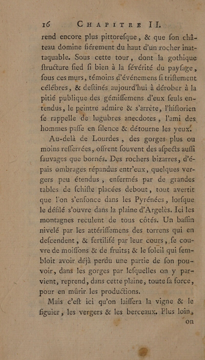 rend encore plus pittorefque, &amp; que fon ch3- teau domine fiérement du haut d’un rocher inat- taquable. Sous cette tour, dont la gothique ftruéture fied fi bien à la févérité du payfge, _ fous ces murs, témoins d’événemens fi triflement célébres, &amp; deftinés aujourd’hui à dérober à la pitié publique des gémiflemens d’eux feuls en- tendus, le peintre admire &amp; s'arrête, Phiftorien fe rappelle de lugubres anecdotes , l'ami des, hommes pafle en filence &amp; détourne les yeux. Au-delà de Lourdes, des gorges. plus ou moins reflerrées, offrent fouvent des afpeéts aufli fauvages que bornés, Des rochers bizarres, d’é- pais embrages répandus entreux, quelques ver- gers peu étendus , enfermés par de grandes tables de {chifte placées debout, tout avertit que l’on s’erifonce dans les Pyrénées, lorfque le défilé s'ouvre dans la plaine d’Argelès, Ici les : montagnes reculent de tous côtés. Un baflin nivelé par les attériflemens des tarrens qui en defcendent , &amp; fertilifé par leur cours, fe cou- vre de moiflons &amp; de fruits; &amp; le foleil qui fem- bloit avoir déjà perdu une partie de fon pou- voir, dans les gorges par lefquelles an y par= vient, er dans cette plaine, toute fa forces. pour en mürir les produétions. Mais c’eft ici qu'on laiflera la vigne &amp; le figuier , les vergers &amp; les berceaux, Plus loin, a on - &amp;
