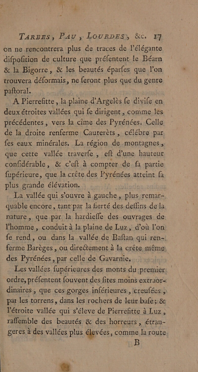 on ne rencontrera plus de traces de l’élégante difpofition de culture que préfentent le Béarn & la Bigorre, & les beautés éparfes que l’on trouvera déformais, ne feront plus que du genre pañtoral. Ç A Pierrefitte, la plaine d’Argelès fe divife en deux étroites vallées qui fe dirigent, comme les précédentes , vers la cime des Pyrénées, Celle de la droite renferme Cauterèts , célébre par fes eaux minérales, La région de montagnes, que cette vallée traverfe , eft d’une hauteur confidérable, & c’eft à compter de. fa partie fupérieure, que fa crête des Pyrénées atteint fa plus grande élévation. La vallée qui s’ouvre à gauche ’ plus remar- quable encore, tant par la fierté des.deflins de la nature, que par. la hardieffe des ouvrages de homme, conduit à la plaine de Luz, d’où l’on fe rend, ou dans la vallée de Baftan qui ren- ferme Barèges , ou directement à la crête même des Pyrénées , par celle de Gavarnie, | Les vallées, fupérieures des monts du premier: ordre, préfentent fouvent des fites moins extraor- dinaires, que ces gorges inférieures, creufées , par les torrens, dans les rochers de leur.bafe:: & l'étroite vallée qui s’éleve de Pierrefitte à Luz, rafflemble des beautés & des horreurs, étran- geres à des vallées plus élevées, comme Ja route B