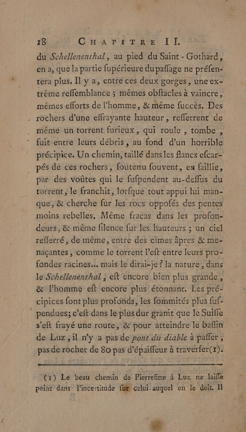 du Schellenenthal, au pied du Saint - Gothard, en a, que la partie fupérieure du paffage ne préfen- tera plus. Îl y a, entre ces deux gorges, une ex- trême reffembiance ; mêmes obftacles à vaincre, mêmes efforts de l'homme, & même fuccès. Des rochers d’une effrayante hauteur, reflerrent de même un torrent furieux , qui roule , tombe, fuit entre leurs débris, au fond d’un horrible précipice. Un chemin, taillé dans les flancs efcar- pés de ces rochers, foutenu fouvent, en faillie, par des voûtes qui le fufpendent au-deffus du torrent, le franchit, lorfque tout appui lui man- que, & cherche fur les rocs oppofés des pentes moins rebelles, Même fracas dans les profon- deurs, & même filence fur les Hauteurs ; un ciel reflerré , de même, entre des cîmes äpres & me- naçantes , comme le torrent left entre leurs pro- fondes racines... mais Le dirai-je ? la nature, dans le Schellenenthal ; eft encore bien plus grande, & l’homme eft encore plus étonnant. Les pré- cipices font plus profonds, les fommités plus fuf- pendues; c’eft dans le plus dur granit que le Suifle s’eft frayé une route, & pour atteindre le bafin de Luz, il ny a pas de port du diable à pañler, pas de rocher de 80 pas d’épaiffeur à traverfer(1). (x) Lé beau chemin de Pierrefitte à Luz ne laifle point dans l'incertitude fur celui auquel on le doit. Il _