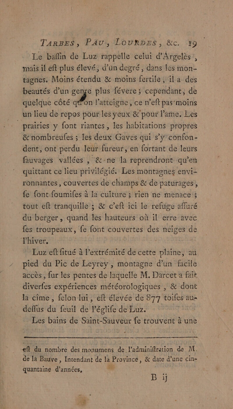 Le bafin de Luz rappelle celui d’Argelès, mais il eft plus élevé, d’un degré, dans les mon- tagnes. Moins étendu &amp; moins fertile, la des beautés d’un genre plus févere ; cependant, de quelque côté N à Patteigne, ce n’eft pas‘moins un lieu de repos pour les yeux &amp;’pour l'ame. Les | prairies y font riantes, les habitations propres &amp; nombreufes ; les deux Gaves qui s’y confon- dent, ont perdu leur fureur, en fortant de leurs fauvages vallées , &amp;-ne la reprendront qu'en quittant ce lieu privilégié. Les montasnes envi- ronnantes, couvertes de champs &amp; de paturages, fe {ont.foumifes à la culture ; rien ne menace ; tout eft tranquille ; &amp; c’eft ici le refuge affuré du berger, quand les hauteurs où il erre avec fes troupeaux, fe font couvertes des neiges de l'hiver, l Luz eff fitué à l'extrémité de cette plaine, au pied du Pic de Leyrey , montagne d’un facile accès , fur les pentes de laquelle M. Darcet a fait diverfes expériences météorologiques , &amp; dont la cime, felon lui, eft élevée de 877 toifes au deflus du feuil de Péglife de Eur. Es Les bains de Saint-Sauveur fe trouvent à une 4 amp t €eft du nombre des monumens de l’adminifiration de M. de la Bauve, Intendant de la Proyincé, &amp; date d’une Ciñ= quantaine d’années, so B ï