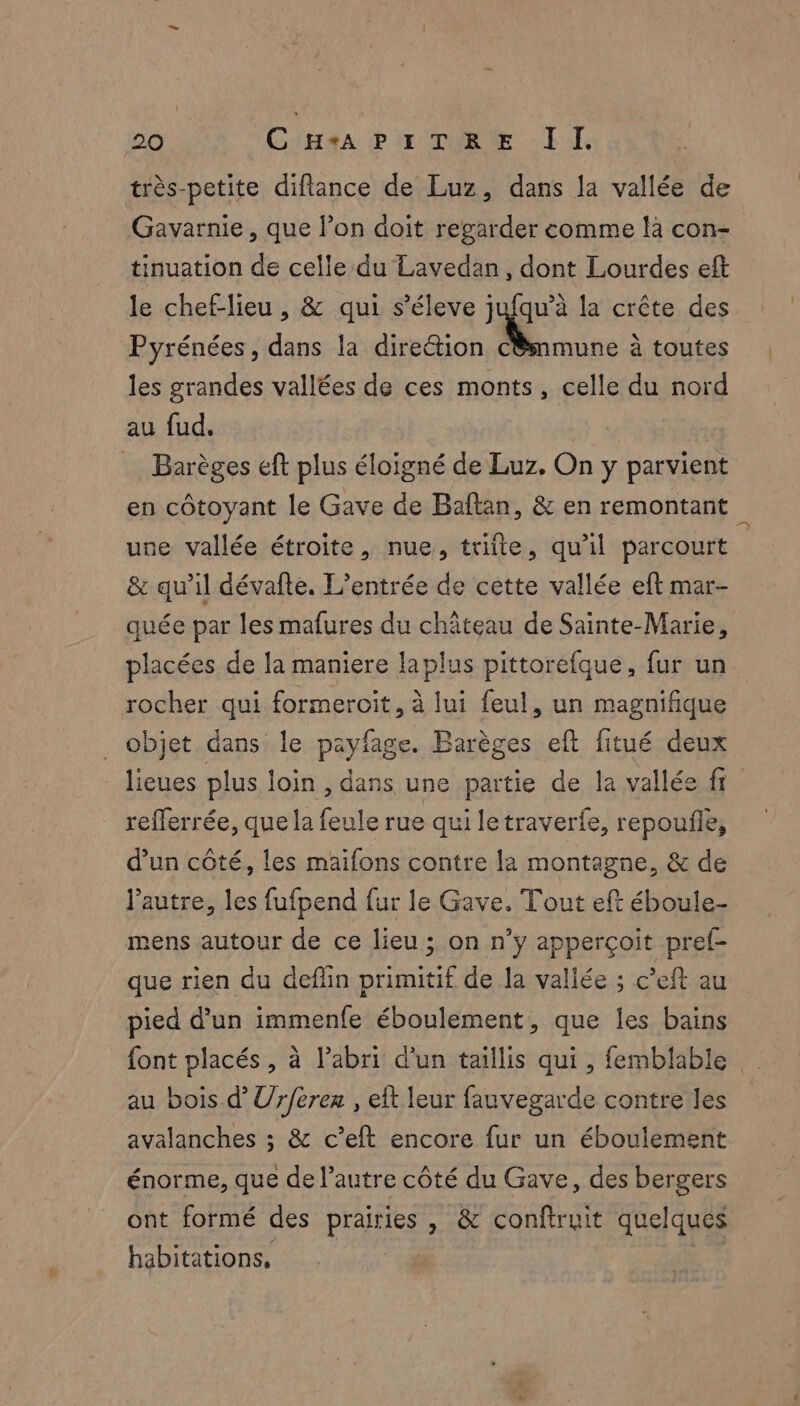 très-petite diflance de Luz, dans la vallée de Gavyarnie, que l’on doit regarder comme là con- tinuation de celle du Lavedan, dont Lourdes eft le chef-lieu, &amp; qui s’éleve jufqu’à la crête des Pyrénées, dans la direétion cBsnmune à toutes les grandes vallées de ces monts, celle du nord au fud. … Barèges eft plus éloigné de Luz. On y parvient en côtoyant le Gave de Baftan, &amp; en remontant une vallée étroite, nue, trifte, qu'il parcourt &amp; qu’il dévafte. L'entrée de cette vallée eft mar- quée par les mafures du château de Sainte-Marie, placées de la maniere laplus pittorefque, fur un rocher qui formeroit, à lui feul, un magnifique objet dans le payfage. Barèges eft fitué deux lieues plus loin , dans une partie de la vallée fr refferrée, que la feule rue qui letraverfe, repoufle, d’un côté, les maïfons contre la montagne, &amp; de l’autre, les fufpend fur le Gave. Tout eft éboule- mens autour de ce lieu ; on n’y apperçoit pref- que rien du deflin primitif de la vallée ; c’eft au pied d’un immenfe éboulement, que les bains font placés, à l'abri d'un taillis qui , femblable au bois d’Ur/erer , eft leur fauvegarde contre les avalanches ; &amp; c’eft encore fur un éboulement énorme, que de l’autre côté du Gave, des bergers ont formé des praitiss , &amp; conftruit quelques habitations,